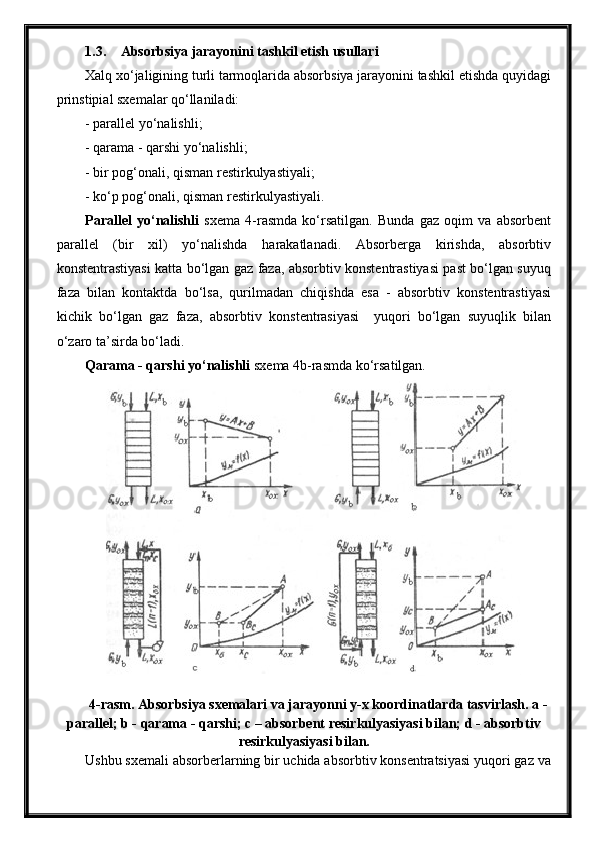 1.3. Absorbsiya jarayonini tashkil etish usullari
Xalq xo‘jaligining turli tarmoqlarida absorbsiya jarayonini tashkil etishda quyidagi
prinstipial sxemalar qo‘llaniladi:
- parallel yo‘nalishli;
- qarama - qarshi yo‘nalishli;
- bir pog‘onali, qisman restirkulyastiyali;
- ko‘p pog‘onali, qisman restirkulyastiyali.
Parallel   yo‘nalishli   sxema   4-rasmda   ko‘rsatilgan.   Bunda   gaz   oqim   va   absorbent
parallel   (bir   xil)   yo‘nalishda   harakatlanadi.   Absorberga   kirishda,   absorbtiv
konstentrastiyasi katta bo‘lgan gaz faza, absorbtiv konstentrastiyasi past bo‘lgan suyuq
faza   bilan   kontaktda   bo‘lsa,   qurilmadan   chiqishda   esa   -   absorbtiv   konstentrastiyasi
kichik   bo‘lgan   gaz   faza,   absorbtiv   konstentrasiyasi     yuqori   bo‘lgan   suyuqlik   bilan
o‘zaro ta’sirda bo‘ladi.
Qarama - qarshi yo‘nalishli  sxema 4b-rasmda ko‘rsatilgan.
4-rasm. Absorbsiya sxemalari va jarayonni y-x koordinatlarda tasvirlash. a -
parallel; b - qarama - qarshi; c – absorbent resirkulyasiyasi bilan; d - absorbtiv
resirkulyasiyasi bilan.
Ushbu sxemali absorberlarning bir uchida absorbtiv konsentratsiyasi yuqori gaz va 