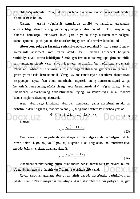 suyuqlik   to‘qnashuvda   bo‘lsa,   ikkinchi   uchida   esa   -   konsentratsiyalari   past   fazalar
o‘zaro ta’sirda bo‘ladi.
Qarama   -   qarshi   yo‘nalishli   sxemalarda   parallel   yo‘nalishliga   qaraganda,
absorbentdagi   absorbtiv   eng   yuqori   qiymatiga   erishsa   bo‘ladi.   Lekin,   jarayonning
o‘rtacha     harakatga     keltiruvchi     kuchi   parallel   yo‘nalishliga   nisbatan   kam   bo‘lgani
uchun, qarama - qarshi yo‘nalishli absorberning gabarit o‘lchamlari katta bo‘ladi.
Absorbent yoki gaz fazaning resirkulyaysiyali sxemalari  (4 v,g - rasm). Bunday
sxemalarda   absorbent   ko‘p   marta   o‘tadi.   4v   -   rasmda   absorbent   bo‘yicha
restirkulyastiyali  sxema keltirilgan. Bunda, gaz faza absorberning tepa qismidan kirib,
past   qismidan   chiqib   ketsa,   suyuq   faza   esa   qurilmadan   bir   necha   marta   qaytarib
o‘tkaziladi.   Absorbent   qurilmaning   tepa   qismiga   uzatiladi   va   gaz   fazasiga   qarama   -
qarshi   yo‘nalishda   harakatlanadi.   Yangi,   x
b   konstentrastiyali   absorbent   absorberdan
chiqayotgan   suyuq   faza   bilan   aralashishi   natijasida   uning   konstentrastiyasi   x
s   ga
ko‘tariladi.   Jarayonning   ishchi   chizig‘i   u-x   diagrammada   AV     to‘g‘ri   chizig‘i   bilan
ifodalanadi.   Absorbtivning   aralashtirishdan   keyingi   konstentrastiyasi   x
s   ni   moddiy
balans tenglamasidan topish mumkin.
Agar,   absorberga   kirishdagi   absorbent   miqdorini   yangi   absorbent   miqdoriga
nisbatini  n  deb belgilasak, moddiy balans (22) tenglamasi ushbu ko‘rinishda yoziladi:G⋅(yб−	уох)=	L⋅(xox−	xб)=	Ln	⋅(xox+xc)
(22)
bundan	
xc=	xox	(n−	1)+	xб	
n
(23)
Gaz   fazasi   restirkulyastiyali   absorbsiya   sxemasi   4g-rasmda   keltirilgan.   Ishchi
chiziq   holati   A
s   (u
s ,   x
ox )   va   V   (u
ox ,   x
b )   nuqtalari   bilan   belgilanadi.   u
s   konstentrastiya
moddiy balans tenglamasidan aniqlanadi:	
yc=	yox	(n−	1)+	yб	
n
  (24)
Absorbent harakat tezligi ortishi bilan massa berish koeffistienti ko‘payadi, bu esa
o‘z navbatida massa o‘tkazish koeffistientini o‘sishiga olib keladi.
Qiyin   eruvchan   gazlarni   absorbsiya   qilish   paytida   absorbentni   restirkulyastiya
qilish usulini qo‘llash maqsadga muvofiqdir. Agar, absorbtiv restirkulyastiya qilsa, gaz 