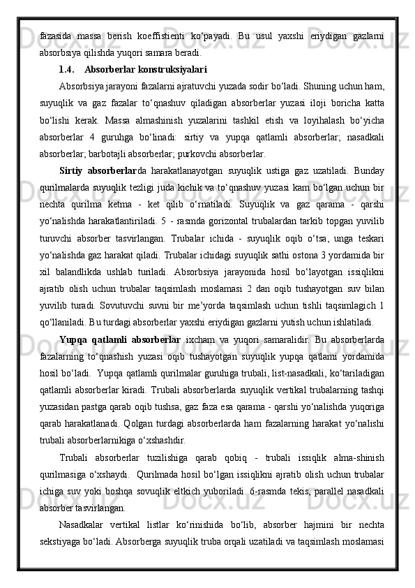 fazasida   massa   berish   koeffistienti   ko‘payadi.   Bu   usul   yaxshi   eriydigan   gazlarni
absorbsiya qilishda yuqori samara beradi.
1.4. Absorberlar konstruksiyalari
Absorbsiya jarayoni fazalarni ajratuvchi yuzada sodir bo‘ladi. Shuning uchun ham,
suyuqlik   va   gaz   fazalar   to‘qnashuv   qiladigan   absorberlar   yuzasi   iloji   boricha   katta
bo‘lishi   kerak.   Massa   almashinish   yuzalarini   tashkil   etish   va   loyihalash   bo‘yicha
absorberlar   4   guruhga   bo‘linadi:   sirtiy   va   yupqa   qatlamli   absorberlar;   nasadkali
absorberlar; barbotajli absorberlar; purkovchi absorberlar.
Sirtiy   absorberlar da   harakatlanayotgan   suyuqlik   ustiga   gaz   uzatiladi.   Bunday
qurilmalarda suyuqlik tezligi  juda kichik va to‘qnashuv yuzasi  kam bo‘lgan uchun bir
nechta   qurilma   ketma   -   ket   qilib   o‘rnatiladi.   Suyuqlik   va   gaz   qarama   -   qarshi
yo‘nalishda   harakatlantiriladi.   5   -   rasmda   gorizontal   trubalardan   tarkib   topgan   yuvilib
turuvchi   absorber   tasvirlangan.   Trubalar   ichida   -   suyuqlik   oqib   o‘tsa,   unga   teskari
yo‘nalishda gaz harakat qiladi. Trubalar ichidagi suyuqlik sathi ostona 3 yordamida bir
xil   balandlikda   ushlab   turiladi.   Absorbsiya   jarayonida   hosil   bo‘layotgan   issiqlikni
ajratib   olish   uchun   trubalar   taqsimlash   moslamasi   2   dan   oqib   tushayotgan   suv   bilan
yuvilib   turadi.   Sovutuvchi   suvni   bir   me’yorda   taqsimlash   uchun   tishli   taqsimlagich   1
qo‘llaniladi. Bu turdagi absorberlar yaxshi eriydigan gazlarni yutish uchun ishlatiladi.
Yupqa   qatlamli   absorberlar   ixcham   va   yuqori   samaralidir.   Bu   absorberlarda
fazalarning   to‘qnashish   yuzasi   oqib   tushayotgan   suyuqlik   yupqa   qatlami   yordamida
hosil bo‘ladi.  Yupqa qatlamli qurilmalar guruhiga trubali, list-nasadkali, ko‘tariladigan
qatlamli  absorberlar  kiradi. Trubali  absorberlarda suyuqlik  vertikal  trubalarning tashqi
yuzasidan pastga qarab oqib tushsa, gaz faza esa qarama - qarshi yo‘nalishda yuqoriga
qarab   harakatlanadi.   Qolgan   turdagi   absorberlarda   ham   fazalarning   harakat   yo‘nalishi
trubali absorberlarnikiga o‘xshashdir.
Trubali   absorberlar   tuzilishiga   qarab   qobiq   -   trubali   issiqlik   alma-shinish
qurilmasiga o‘xshaydi.    Qurilmada hosil  bo‘lgan issiqlikni  ajratib olish uchun trubalar
ichiga   suv   yoki   boshqa   sovuqlik   eltkich   yuboriladi.   6-rasmda   tekis,   parallel   nasadkali
absorber tasvirlangan.
Nasadkalar   vertikal   listlar   ko‘rinishida   bo‘lib,   absorber   hajmini   bir   nechta
sekstiyaga bo‘ladi. Absorberga suyuqlik truba orqali uzatiladi va taqsimlash moslamasi