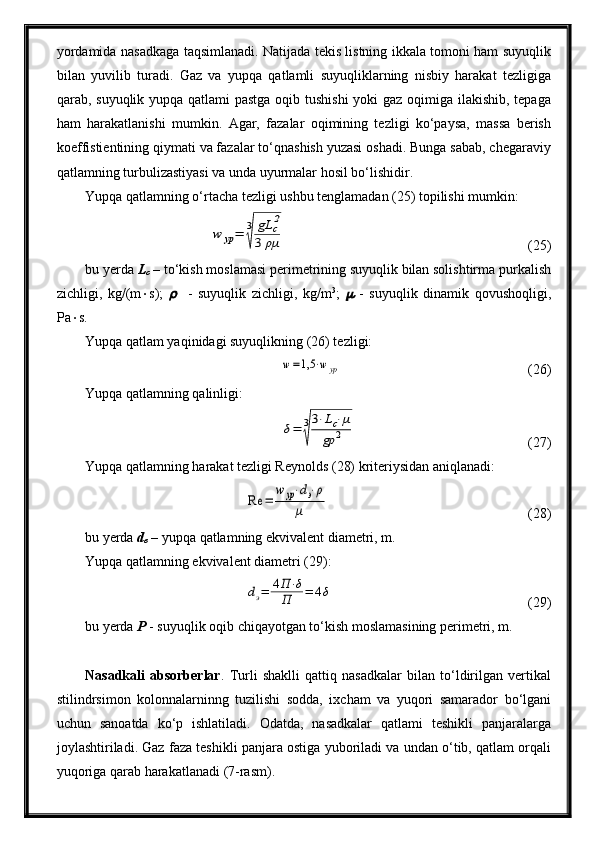 yordamida nasadkaga taqsimlanadi. Natijada tekis listning ikkala tomoni ham suyuqlik
bilan   yuvilib   turadi.   Gaz   va   yupqa   qatlamli   suyuqliklarning   nisbiy   harakat   tezligiga
qarab, suyuqlik yupqa qatlami  pastga oqib tushishi  yoki gaz oqimiga ilakishib, tepaga
ham   harakatlanishi   mumkin.   Agar,   fazalar   oqimining   tezligi   ko‘paysa,   massa   berish
koeffistientining qiymati va fazalar to‘qnashish yuzasi oshadi. Bunga sabab, chegaraviy
qatlamning turbulizastiyasi va unda uyurmalar hosil bo‘lishidir.
Yupqa qatlamning o‘rtacha tezligi ushbu tenglamadan (25) topilishi mumkin:w	yp=	3
√	
gL	c2	
3	ρμ
(25)
bu yerda  L
c   – to‘kish moslamasi perimetrining suyuqlik bilan solishtirma purkalish
zichligi,   kg/(m  s);  	
     -   suyuqlik   zichligi,   kg/m 3
;  	   -   suyuqlik   dinamik   qovushoqligi,
Pa  s.
Yupqa qatlam yaqinidagi suyuqlikning (26) tezligi:	
w=1,5	⋅wyp
(26)
Yupqa qatlamning qalinligi:	
δ=	3
√
3⋅Lc⋅μ	
gρ	2
  (27)
Yupqa qatlamning harakat tezligi Reynolds (28) kriteriysidan aniqlanadi:	
Re	=	
w	yp⋅dэ⋅ρ	
μ
(28)
bu yerda  d
e  – yupqa qatlamning ekvivalent diametri, m.
Yupqa qatlamning ekvivalent diametri (29):	
dэ=	4П⋅δ	
П	=	4δ
(29)
bu yerda  P  - suyuqlik oqib chiqayotgan to‘kish moslamasining perimetri, m.
Nasadkali   absorberlar .   Turli   shaklli   qattiq   nasadkalar   bilan   to‘ldirilgan   vertikal
stilindrsimon   kolonnalarninng   tuzilishi   sodda,   ixcham   va   yuqori   samarador   bo‘lgani
uchun   sanoatda   ko‘p   ishlatiladi.   Odatda,   nasadkalar   qatlami   teshikli   panjaralarga
joylashtiriladi. Gaz faza teshikli panjara ostiga yuboriladi va undan o‘tib, qatlam orqali
yuqoriga qarab harakatlanadi (7-rasm).  