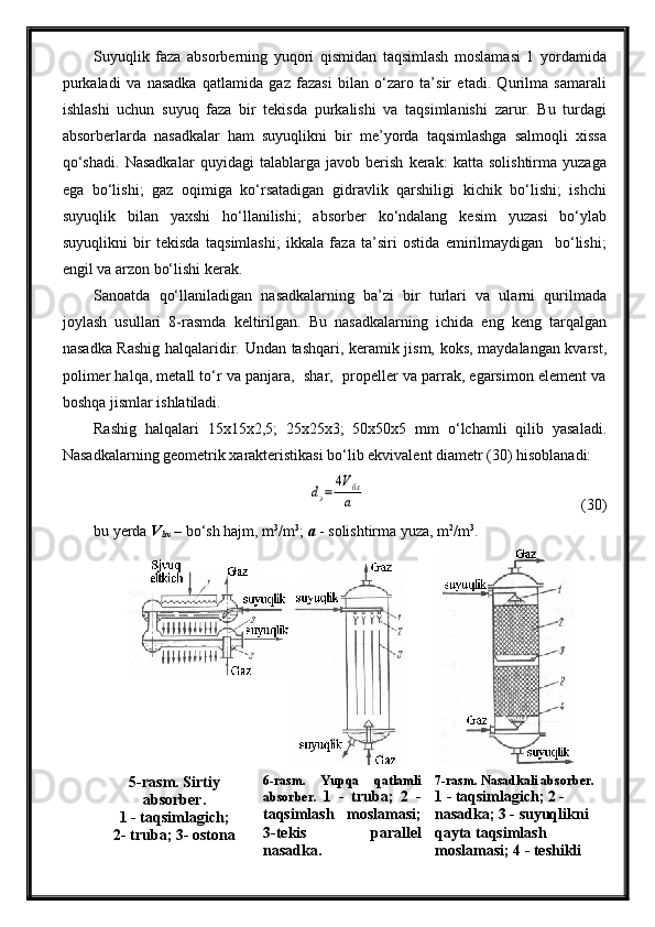 Suyuqlik   faza   absorberning   yuqori   qismidan   taqsimlash   moslamasi   1   yordamida
purkaladi   va   nasadka   qatlamida   gaz   fazasi   bilan   o‘zaro   ta’sir   etadi.   Qurilma   samarali
ishlashi   uchun   suyuq   faza   bir   tekisda   purkalishi   va   taqsimlanishi   zarur.   Bu   turdagi
absorberlarda   nasadkalar   ham   suyuqlikni   bir   me’yorda   taqsimlashga   salmoqli   xissa
qo‘shadi.   Nasadkalar   quyidagi   talablarga   javob   berish   kerak:   katta   solishtirma   yuzaga
ega   bo‘lishi;   gaz   oqimiga   ko‘rsatadigan   gidravlik   qarshiligi   kichik   bo‘lishi;   ishchi
suyuqlik   bilan   yaxshi   ho‘llanilishi;   absorber   ko‘ndalang   kesim   yuzasi   bo‘ylab
suyuqlikni   bir   tekisda   taqsimlashi;   ikkala   faza   ta’siri   ostida   emirilmaydigan     bo‘lishi;
engil va arzon bo‘lishi kerak.
Sanoatda   qo‘llaniladigan   nasadkalarning   ba’zi   bir   turlari   va   ularni   qurilmada
joylash   usullari   8-rasmda   keltirilgan.   Bu   nasadkalarning   ichida   eng   keng   tarqalgan
nasadka Rashig halqalaridir. Undan tashqari, keramik jism, koks, maydalangan kvarst,
polimer halqa, metall to‘r va panjara,  shar,  propeller va parrak, egarsimon element va
boshqa jismlar ishlatiladi.
Rashig   halqalari   15x15x2,5;   25x25x3;   50x50x5   mm   o‘lchamli   qilib   yasaladi.
Nasadkalarning geometrik xarakteristikasi bo‘lib ekvivalent diametr (30) hisoblanadi:dэ=	
4Vбх
а
(30)
bu yerda  V
bx  – bo‘sh hajm, m 3
/m 3
;  a  - solishtirma yuza, m 2
/m 3
.
5-rasm. Sirtiy
absorber.
1 - taqsimlagich; 
2- truba; 3- ostona 6-rasm.   Yupqa   qatlamli
absorber.   1   -   truba;   2   -
taqsimlash   moslamasi;
3-tekis   parallel
nasadka. 7-rasm. Nasadkali absorber.
1 - taqsimlagich; 2 - 
nasadka; 3 - suyuqlikni 
qayta taqsimlash 
moslamasi; 4 - teshikli  