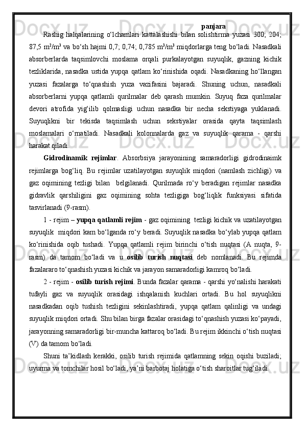 panjara
Rashig   halqalarining   o‘lchamlari   kattalashishi   bilan   solishtirma   yuzasi   300;   204;
87,5 m 2
/m 3
  va bo‘sh hajmi 0,7; 0,74; 0,785 m 3
/m 3
  miqdorlarga teng bo‘ladi. Nasadkali
absorberlarda   taqsimlovchi   moslama   orqali   purkalayotgan   suyuqlik,   gazning   kichik
tezliklarida,   nasadka   ustida   yupqa   qatlam   ko‘rinishida   oqadi.   Nasadkaning   ho‘llangan
yuzasi   fazalarga   to‘qnashish   yuza   vazifasini   bajaradi.   Shuning   uchun,   nasadkali
absorberlarni   yupqa   qatlamli   qurilmalar   deb   qarash   mumkin.   Suyuq   faza   qurilmalar
devori   atrofida   yig‘ilib   qolmasligi   uchun   nasadka   bir   necha   sekstiyaga   yuklanadi.
Suyuqlikni   bir   tekisda   taqsimlash   uchun   sekstiyalar   orasida   qayta   taqsimlash
moslamalari   o‘rnatiladi.   Nasadkali   kolonnalarda   gaz   va   suyuqlik   qarama   -   qarshi
harakat qiladi.
Gidrodinamik   rejimlar .   Absorbsiya   jarayonining   samaradorligi   gidrodinaimk
rejimlarga   bog‘liq.   Bu   rejimlar   uzatilayotgan   suyuqlik   miqdori   (namlash   zichligi)   va
gaz   oqimining   tezligi   bilan     belgilanadi.   Qurilmada   ro‘y   beradigan   rejimlar   nasadka
gidravlik   qarshiligini   gaz   oqimining   sohta   tezligiga   bog‘liqlik   funksiyasi   sifatida
tasvirlanadi (9-rasm).
1 - rejim –  yupqa qatlamli rejim  - gaz oqimining  tezligi kichik va uzatilayotgan
suyuqlik   miqdori kam bo‘lganda ro‘y beradi. Suyuqlik nasadka bo‘ylab yupqa qatlam
ko‘rinishida   oqib   tushadi.   Yupqa   qatlamli   rejim   birinchi   o‘tish   nuqtasi   (A   nuqta,   9-
rasm)   da   tamom   bo‘ladi   va   u   osilib   turish   nuqtasi   deb   nomlanadi.   Bu   rejimda
fazalararo to‘qnashish yuzasi kichik va jarayon samaradorligi kamroq bo‘ladi.
2 - rejim -   osilib turish rejimi . Bunda fazalar qarama - qarshi yo‘nalishi harakati
tufayli   gaz   va   suyuqlik   orasidagi   ishqalanish   kuchlari   ortadi.   Bu   hol   suyuqlikni
nasadkadan   oqib   tushish   tezligini   sekinlashtiradi,   yupqa   qatlam   qalinligi   va   undagi
suyuqlik miqdori ortadi. Shu bilan birga fazalar orasidagi to‘qnashish yuzasi ko‘payadi,
jarayonning samaradorligi bir-muncha kattaroq bo‘ladi. Bu rejim ikkinchi o‘tish nuqtasi
(V) da tamom bo‘ladi.
Shuni   ta’kidlash   kerakki,   osilib   turish   rejimida   qatlamning   sekin   oqishi   buziladi;
uyurma va tomchilar hosil bo‘ladi, ya’ni barbotaj holatiga o‘tish sharoitlar tug‘iladi.