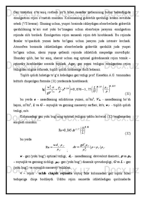 Gaz   uzatishni   o‘ta   aniq   rostlash   yo‘li   bilan   nasadka   qatlamining   butun   balandligida
emulgastion rejim o‘rnatish mumkin. Kolonnaning gidravlik qarshiligi keskin ravishda
ortadi (VS kesma). Shuning uchun, yuqori bosimda ishlaydigan absorberlarda gidravlik
qarshilikning   ta’siri   sust   yoki   bo‘lmagani   uchun   absorbsiya   jarayoni   emulgastion
rejimda   olib   boriladi.   Emulgastion   rejim   samarali   rejim   deb   hisoblanadi.   Bu   rejimda
fazalar   to‘qnashish   yuzasi   katta   bo‘lgani   uchun   jarayon   juda   intensiv   kechadi.
Atmosfera   bosimida   ishlatiladigan   absorberlarda   gidravlik   qarshilik   juda   yuqori
bo‘lgani   uchun,   ularni   yupqa   qatlamli   rejimda   ishlatilish   maqsadga   muvofiqdir.
Shunday   qilib,   har   bir   aniq,   sharoit   uchun   eng   optimal   gidrodinamik   rejim   texnik   –
iqtisodiy   hisoblashlar   asosida   topiladi.   Agar,   gaz   oqimi   tezligini   emulgastion   rejim
tezligidan ozgina oshirsak, tiqilib qolish hodisasiga duch kelamiz.
Tiqilib qolish holatiga to‘g‘ri keladigan gaz tezligi prof. Kasatkin A.G. tomonidan
keltirib chiqarilgan formula (31) yordamida hisoblanadi:lg	(
wТ2⋅а	
gV	
3бх	+	ρГ
ρ	μ0,16	
)=	0,076	−	1,75	(
L
G	)
0,25
⋅(
ρГ
ρ	)
0,125
(31)
bu   yerda   a   -   nasadkaning   solishtirma   yuzasi,   m 2
/m 3
;   V
bx   -   nasadkaning   bo‘sh
hajmi, m 2
/m 3
;   L   va   G   – suyuqlik va gazning massaviy sarflari; kt/s;   w
T     - tiqilib qolish
tezligi, m/s. 
Kolonnadagi gaz yoki bug‘ning optimal tezligini ushbu kriterial (32) tenglamadan
aniqlash mumkin:	
Re	=0,045	⋅Ar	0,57⋅(
G
L)
0,43
  (32)
bu yerda	
Re	=	wd	э⋅ρГ	
μГ
 ;     	
Ar	=	gd	э3ρГ	
μГ2	(ρ−	ρГ)ρГ
w  - gaz (yoki bug‘) optimal tezligi;   d
e  -  nasadkaning  ekvivalent diametri; 	
  va 	
G
– suyuqlik va gazning zichligi; 	

G   - gaz (yoki bug‘) dinamik qovushoqligi;  G  va  L  – gaz
(yoki bug‘) va suyuqlik massaviy tezliklari.
4   –   rejim   -   uchib   chiqish   rejimida   suyuq   faza   kolonnadan   gaz   oqimi   bilan
tashqariga   chiqa   boshlaydi.   Ushbu   rejim   sanoatda   ishlatiladigan   qurilmalarda 