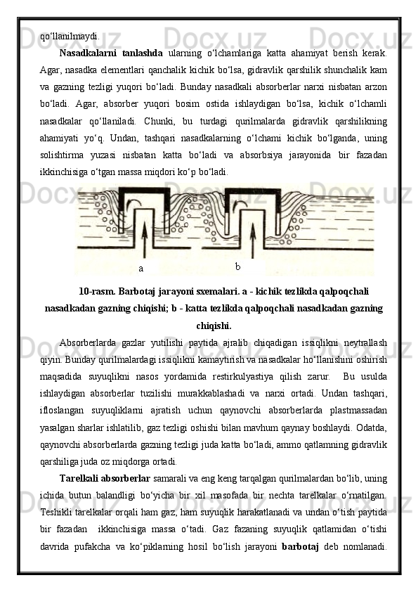 qo‘llanilmaydi.
Nasadkalarni   tanlashda   ularning   o‘lchamlariga   katta   ahamiyat   berish   kerak.
Agar, nasadka  elementlari  qanchalik kichik bo‘lsa, gidravlik qarshilik shunchalik  kam
va   gazning   tezligi   yuqori   bo‘ladi.   Bunday   nasadkali   absorberlar   narxi   nisbatan   arzon
bo‘ladi.   Agar,   absorber   yuqori   bosim   ostida   ishlaydigan   bo‘lsa,   kichik   o‘lchamli
nasadkalar   qo‘llaniladi.   Chunki,   bu   turdagi   qurilmalarda   gidravlik   qarshilikning
ahamiyati   yo‘q.   Undan,   tashqari   nasadkalarning   o‘lchami   kichik   bo‘lganda,   uning
solishtirma   yuzasi   nisbatan   katta   bo‘ladi   va   absorbsiya   jarayonida   bir   fazadan
ikkinchisiga o‘tgan massa miqdori ko‘p bo‘ladi.
10-rasm. Barbotaj jarayoni sxemalari.   a - kichik tezlikda qalpoqchali
nasadkadan gazning chiqishi; b - katta tezlikda qalpoqchali nasadkadan gazning
chiqishi.
Absorberlarda   gazlar   yutilishi   paytida   ajralib   chiqadigan   issiqlikni   neytrallash
qiyin. Bunday qurilmalardagi issiqlikni kamaytirish va nasadkalar ho‘llanishini oshirish
maqsadida   suyuqlikni   nasos   yordamida   restirkulyastiya   qilish   zarur.     Bu   usulda
ishlaydigan   absorberlar   tuzilishi   murakkablashadi   va   narxi   ortadi.   Undan   tashqari,
ifloslangan   suyuqliklarni   ajratish   uchun   qaynovchi   absorberlarda   plastmassadan
yasalgan sharlar ishlatilib, gaz tezligi oshishi bilan mavhum qaynay boshlaydi. Odatda,
qaynovchi absorberlarda gazning tezligi juda katta bo‘ladi, ammo qatlamning gidravlik
qarshiliga juda oz miqdorga ortadi.
Tarelkali absorberlar  samarali va eng keng tarqalgan qurilmalardan bo‘lib, uning
ichida   butun   balandligi   bo‘yicha   bir   xil   masofada   bir   nechta   tarelkalar   o‘rnatilgan.
Teshikli tarelkalar orqali ham gaz, ham suyuqlik harakatlanadi va undan o‘tish paytida
bir   fazadan     ikkinchisiga   massa   o‘tadi.   Gaz   fazaning   suyuqlik   qatlamidan   o‘tishi
davrida   pufakcha   va   ko‘piklarning   hosil   bo‘lish   jarayoni   barbotaj   deb   nomlanadi. 