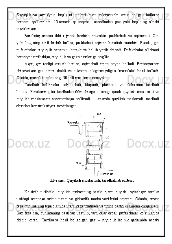 Suyuqlik   va   gaz   (yoki   bug‘)   ni   bir-biri   bilan   to‘qnashishi   zarur   bo‘lgan   hollarda
barbotaj   qo‘llaniladi.   10-rasmda   qalpoqchali   nasadkadan   gaz   yoki   bug‘ning   o‘tishi
tasvirlangan.
Barobataj   asosan   ikki   rejimda   kechishi   mumkin:   pufakchali   va   oqimchali.   Gaz
yoki   bug‘ning   sarfi   kichik   bo‘lsa,   pufakchali   rejimni   kuzatish   mumkin.   Bunda,   gaz
pufakchalari   suyuqlik   qatlamini   bitta–bitta   bo‘lib   yorib   chiqadi.   Pufakchalar   o‘lchami
barbotyor tuzilishiga, suyuqlik va gaz xossalariga bog‘liq.
Agar,   gaz   tezligi   oshirib   berilsa,   oqimchali   rejim   paydo   bo‘ladi.   Barbotyordan
chiqayotgan   gaz   oqimi   shakli   va   o‘lchami   o‘zgarmaydigan   "mash’ala"   hosil   bo‘ladi.
Odatda, mash’ala balandligi 30...40 mm dan oshmaydi.
Tarelkali   kolonnalar   qalpoqchali,   klapanli,   plastinali   va   elaksimon   tarelkali
bo‘ladi.   Fazalarning   bir   tarelkadan   ikkinchisiga   o‘tishiga   qarab   quyilish   moslamali   va
quyilish   moslamasiz   absorberlarga   bo‘linadi.   11-rasmda   quyilish   moslamali,   tarelkali
absorber konstrukstiyasi tasvirlangan.
11-rasm. Quyilish moslamali, tarelkali absorber.
Ko‘rinib   turibdiki,   quyilish   trubasining   pastki   qismi   quyida   joylashgan   tarelka
ustidagi   ostonaga   tushib   turadi   va   gidravlik   tamba   vazifasini   bajaradi.   Odatda,   suyuq
faza qurilmaning tepa qismidan tarelkaga uzatiladi va uning pastki qismidan chiqariladi.
Gaz   faza   esa,   qurilmaning   pastidan   uzatilib,   tarelkalar   orqali   pufakchalar   ko‘rinishida
chiqib   ketadi.   Tarelkada   hosil   bo‘ladigan   gaz   –   suyuqlik   ko‘pik   qatlamida   asosiy 