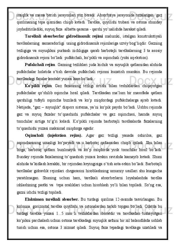 issiqlik va massa berish jarayonlari yuz beradi. Absorbsiya jarayonida tozalangan   gaz
qurilmaning tepa qismidan  chiqib ketadi. Tarelka,  quyilishi  trubasi  va ostona  shunday
joylashtiriladiki, suyuq faza  albatta qarama - qarshi yo‘nalishda harakat qiladi.
Tarelkali   absorberlar   gidrodinamik   rejimi   malumki,   istalgan   konstrukstiyali
tarelkalarning  samaradorligi  uning gidrodinamik rejimlariga uzviy bog‘liqdir. Gazning
tezligiga   va   suyuqlikni   purkash   zichligiga   qarab   barbotajli   tarelkalarning   3   ta   asosiy
gidrodinamik rejimi bo‘ladi: pufakchali, ko‘pikli va oqimchali (yoki injekstion).
Pufakchali   rejim . Gazning  tezliklari  juda  kichik va  suyuqlik  qatlamidan  alohida
pufakchalar   holatida   o‘tish   davrida   pufakchali   rejimni   kuzatish   mumkin.   Bu   rejimda
tarelkadagi fazalar kontakt yuzasi kam bo‘ladi.
Ko‘pikli   rejim .   Gaz   fazasining   tezligi   ortishi   bilan   teshiklardan   chiqayotgan
pufakchalar   qo‘shilib   oqimcha   hosil   qiladi.   Tarelkadan   ma’lum   bir   masofada   qatlam
qarshiligi   tufayli   oqimcha   buziladi   va   ko‘p   miqdordagi   pufakchalarga   ajrab   ketadi.
Natijada, "gaz – suyuqlik" dispers sistema, ya’ni ko‘pik paydo bo‘ladi. Ushbu rejimda
gaz   va   suyuq   fazalar   to‘qnashishi   pufakchalar   va   gaz   oqimchasi,   hamda   suyuq
tomchilar   sirtiga   to‘g‘ri   keladi.   Ko‘pikli   rejimda   barbotajli   tarelkalarda   fazalarning
to‘qnashishi yuzasi maksimal miqdorga egadir.
Oqimchali   (injekstion   rejim).   Agar   gaz   tezligi   yanada   oshirilsa,   gaz
oqimchasining   uzunligi   ko‘payadi   va   u   barbotaj   qatlamidan   chiqib   qoladi.   Shu   bilan
birga,   barbotaj   qatlam   buzilmaydi   va   ko‘p   miqdorda   yirik   tomchilar   hosil   bo‘ladi.
Bunday rejimda fazalarning to‘qnashish yuzasi  keskin ravishda kamayib ketadi. Shuni
alohida ta’kidlash kerakki, bir rejimdan keyingisiga o‘tish asta-sekin bo‘ladi. Barbotajli
tarelkalar   gidravlik  rejimlari  chegarasini   hisoblashning   umumiy usullari   shu  kungacha
yaratilmagan.   Shuning   uchun   ham,   tarelkali   absorberlarni   loyahalashda   tarelka
ishlashining   pastki   va     tepa   oraliklari   uchun   hisoblash   yo‘li   bilan   topiladi.   So‘ng   esa,
gazni ishchi tezligi topiladi. 
Elaksimon   tarelkali   absorber.   Bu   turdagi   qurilma   12-rasmda   tasvirlangan.   Bu
kolonna   gorizontal  tarelka quyilishi  va ostonalardan tarkib topgan bo‘ladi. Odatda bu
turdagi   tarelka   yuzasi   1...5   mm   li   teshiklardan   iboratdir   va   tarelkadan   tushayotgan
ko‘pikni parchalash uchun ostona tarelkadagi suyuqlik sathini bir xil balandlikda ushlab
turish   uchun   esa,   ostona   3   xizmat   qiladi.   Suyuq   faza   tepadagi   tarelkaga   uzatiladi   va 