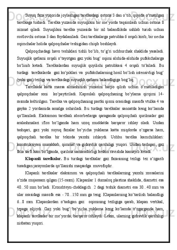 Suyuq faza yuqorida joylashgan tarelkadagi ostona 3 dan o‘tib, quyida o‘rnatilgan
tarelkaga tushadi. Tarelka yuzasida suyuqlikni bir me’yorda taqsimlash uchun ostona 8
xizmat   qiladi.   Suyuqlikni   tarelka   yuzasida   bir   xil   balandlikda   ushlab   turish   uchun
rostlovchi ostona 3 dan foydalaniladi. Gaz tarelkalarga patrubka 6 orqali kirib, bir necha
oqimchalar holida qalpoqchalar teshigidan chiqib boshlaydi. 
Qalpoqchadagi   havo   teshiklari   tishli   bo‘lib,   to‘g‘ri   uchburchak  shaklida   yasaladi.
Suyuqlik qatlami orqali o‘tayotgan gaz yoki bug‘ oqimi alohida-alohida pufakchalarga
bo‘linib   ketadi.   Tarelkalardan   suyuqlik   quyilishi   patrubkasi   4   orqali   to‘kiladi.   Bu
turdagi   tarelkalarda   gaz ko‘piklari va   pufakchalarning hosil bo‘lish intensivligi bug‘
(yoki gaz) tezligi va tarelkadagi suyuqlik qatlami balandligiga bog‘liq.
Tarelkada   katta   massa   almashinish   yuzasini   barpo   qilish   uchun   o‘rnatiladigan
qalpoqchalar   soni     ko‘paytiriladi.   Kapsulali   qalpoqchaning   bo‘ylama   qirqimi   14-
rasmda keltirilgan. Tarelka va qalpoqchaning pastki qismi orasidagi masofa vtulka 4 va
gayka   2   yordamida   amalga   oshiriladi.   Bu   turdagi   tarelkalar   sanoatda   keng   ko‘lamda
qo‘llaniladi.   Elaksimon   tarelkali   absorberlarga   qaraganda   qalpoqchali   qurilmalar   gaz
aralashmalari   iflos   bo‘lganda   ham   uzoq   muddatda   barqaror   ishlay   oladi.   Undan
tashqari,   gaz   yoki   suyuq   fazalar   bo‘yicha   yuklama   katta   miqdorda   o‘zgarsa   ham,
qalpoqchali   tarelka   bir   tekisda   yaxshi   ishlaydi.   Ushbu   tarelka   kamchiliklari:
konstruksiyasi   murakkab,   qimmat   va   gidravlik   qarshiligi   yuqori.   Undan   tashqari,   gaz
faza sarfi kam bo‘lganda, qurilma samaradorligi keskin ravishda kamayib ketadi.
Klapanli   tarelkalar.   Bu   turdagi   tarelkalar   gaz   fazasining   tezligi   tez   o‘zgarib
turadigan jarayonlarda qo‘llanishi maqsadga  muvofiqdir.
Klapanli   tarelkalar   elaksimon   va   qalpoqchali   tarelkalarning   yaxshi   xossalarini
o‘zida mujassam qilgan (15-rasm). Klapanlar 1 dumaloq plastina shaklida, diametri esa
40...50 mm  bo‘ladi. Kronshteyn-cheklagich   2 dagi teshik diametri esa  30...40 mm va
ular   orasidagi   masofa   esa   -   70...150   mm   ga   teng.   Klapanlarning   ko‘tarilish   balandligi
6...8   mm.   Klapanlardan   o‘tadigan   gaz     oqimining   tezligiga   qarab,   klapan   vertikal,
tepaga   siljiydi.   Gaz   yoki   bug‘   bo‘yicha   yuklama   keng   ko‘lamda   o‘zgarganda   ham,
klapanli tarelkalar bir me’yorda, barqaror ishlaydi. Lekin, ularning gidravlik qarshiligi
nisbatan yuqori. 