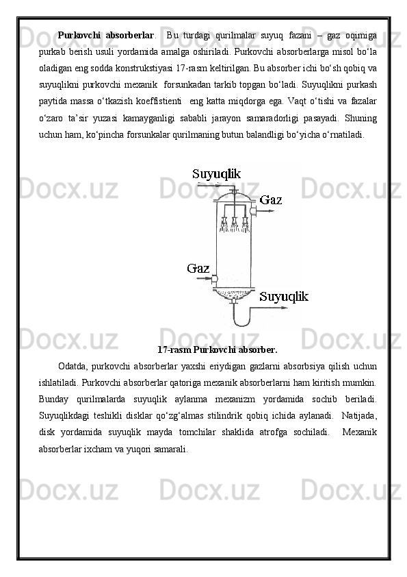 Purkovchi   absorberlar .     Bu   turdagi   qurilmalar   suyuq   fazani   –   gaz   oqimiga
purkab  berish  usuli  yordamida amalga oshiriladi. Purkovchi  absorberlarga misol  bo‘la
oladigan eng sodda konstrukstiyasi 17-rasm keltirilgan. Bu absorber ichi bo‘sh qobiq va
suyuqlikni purkovchi mexanik   forsunkadan tarkib topgan bo‘ladi. Suyuqlikni purkash
paytida   massa   o‘tkazish   koeffistienti     eng   katta   miqdorga   ega.   Vaqt   o‘tishi   va   fazalar
o‘zaro   ta’sir   yuzasi   kamayganligi   sababli   jarayon   samaradorligi   pasayadi.   Shuning
uchun ham, ko‘pincha forsunkalar qurilmaning butun balandligi bo‘yicha o‘rnatiladi.
17-rasm Purkovchi absorber.
Odatda,   purkovchi   absorberlar   yaxshi   eriydigan   gazlarni   absorbsiya   qilish   uchun
ishlatiladi. Purkovchi absorberlar qatoriga mexanik absorberlarni ham kiritish mumkin.
Bunday   qurilmalarda   suyuqlik   aylanma   mexanizm   yordamida   sochib   beriladi.
Suyuqlikdagi   teshikli   disklar   qo‘zg‘almas   stilindrik   qobiq   ichida   aylanadi.     Natijada,
disk   yordamida   suyuqlik   mayda   tomchilar   shaklida   atrofga   sochiladi.     Mexanik
absorberlar ixcham va yuqori samarali.  