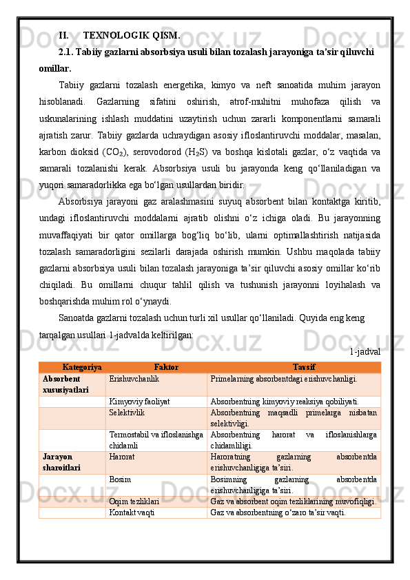 II. TEXNOLOGIK QISM.
2.1. Tabiiy gazlarni absorbsiya usuli bilan tozalash jarayoniga ta’sir qiluvchi 
omillar.
Tabiiy   gazlarni   tozalash   energetika,   kimyo   va   neft   sanoatida   muhim   jarayon
hisoblanadi.   Gazlarning   sifatini   oshirish,   atrof-muhitni   muhofaza   qilish   va
uskunalarining   ishlash   muddatini   uzaytirish   uchun   zararli   komponentlarni   samarali
ajratish   zarur.   Tabiiy   gazlarda   uchraydigan   asosiy   ifloslantiruvchi   moddalar,   masalan,
karbon   dioksid   (CO ),   serovodorod   (H S)   va   boshqa   kislotali   gazlar,   o‘z   vaqtida   va₂ ₂
samarali   tozalanishi   kerak.   Absorbsiya   usuli   bu   jarayonda   keng   qo‘llaniladigan   va
yuqori samaradorlikka ega bo‘lgan usullardan biridir.
Absorbsiya   jarayoni   gaz   aralashmasini   suyuq   absorbent   bilan   kontaktga   kiritib,
undagi   ifloslantiruvchi   moddalarni   ajratib   olishni   o‘z   ichiga   oladi.   Bu   jarayonning
muvaffaqiyati   bir   qator   omillarga   bog‘liq   bo‘lib,   ularni   optimallashtirish   natijasida
tozalash   samaradorligini   sezilarli   darajada   oshirish   mumkin.   Ushbu   maqolada   tabiiy
gazlarni absorbsiya usuli bilan tozalash jarayoniga ta’sir qiluvchi asosiy omillar ko‘rib
chiqiladi.   Bu   omillarni   chuqur   tahlil   qilish   va   tushunish   jarayonni   loyihalash   va
boshqarishda muhim rol o‘ynaydi.
Sanoatda gazlarni tozalash uchun turli xil usullar qo‘llaniladi. Quyida eng keng 
tarqalgan usullari 1-jadvalda keltirilgan:
1-jadval
Kategoriya Faktor Tavsif
Absorbent 
xususiyatlari Erishuvchanlik Primelarning absorbentdagi erishuvchanligi.
Kimyoviy faoliyat Absorbentning kimyoviy reaksiya qobiliyati.
Selektivlik Absorbentning   maqsadli   primelarga   nisbatan
selektivligi.
Termostabil va ifloslanishga
chidamli Absorbentning   harorat   va   ifloslanishlarga
chidamliligi.
Jarayon 
sharoitlari Harorat Haroratning   gazlarning   absorbentda
erishuvchanligiga ta’siri.
Bosim Bosimning   gazlarning   absorbentda
erishuvchanligiga ta’siri.
Oqim tezliklari Gaz va absorbent oqim tezliklarining muvofiqligi.
Kontakt vaqti Gaz va absorbentning o‘zaro ta’sir vaqti. 