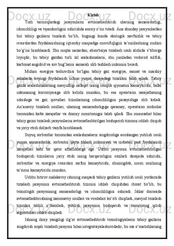 Kirish
Turli   tarmoqlardagi   jarayonlarni   avtomatlashtirish   ularning   samaradorligi,
ishonchliligi va tejamkorligini oshirishda asosiy o‘rin tutadi. Ana shunday jarayonlardan
biri   tabiiy   gazlarni   tozalash   bo‘lib,   bugungi   kunda   ekologik   xavfsizlik   va   tabiiy
resurslardan   foydalanishning   iqtisodiy   maqsadga   muvofiqligini   ta’minlashning   muhim
bo‘g‘ini   hisoblanadi.   Shu   nuqtai   nazardan,   absorbsiya   tozalash   usuli   alohida   e’tiborga
loyiqdir,   bu   tabiiy   gazdan   turli   xil   aralashmalarni,   shu   jumladan   vodorod   sulfidi,
karbonat angidrid va suv bug‘larini samarali olib tashlash imkonini beradi.
Muhim   energiya   tashuvchisi   bo‘lgan   tabiiy   gaz   energiya,   sanoat   va   maishiy
sohalarda   keyingi   foydalanish   uchun   yuqori   darajadagi   tozalikni   talab   qiladi.   Tabiiy
gazda aralashmalarning mavjudligi nafaqat uning issiqlik qiymatini kamaytirishi, balki
uskunaning   korroziyasiga   olib   kelishi   mumkin,   bu   esa   operatsion   xarajatlarning
oshishiga   va   gaz   quvurlari   tizimlarining   ishonchliligini   pasayishiga   olib   keladi.
An’anaviy   tozalash   usullari,   ularning   samaradorligiga   qaramay,   operatsion   xodimlar
tomonidan   katta   xarajatlar   va   doimiy   monitoringni   talab   qiladi.   Shu   munosabat   bilan
tabiiy gazni tozalash jarayonlarini avtomatlashtirilgan boshqarish tizimini ishlab chiqish
va joriy etish dolzarb vazifa hisoblanadi.
Suyuq sorbentlar  tomonidan  aralashmalarni   singdirishga   asoslangan  yutilish  usuli
yuqori   samaradorlik,   sorbentni   qayta   tiklash   imkoniyati   va   nisbatan   past   foydalanish
xarajatlari   kabi   bir   qator   afzalliklarga   ega.   Ushbu   jarayonni   avtomatlashtirilgan
boshqarish   tizimlarini   joriy   etish   uning   barqarorligini   sezilarli   darajada   oshirishi,
sorbentlar   va   energiya   resurslari   sarfini   kamaytirishi,   shuningdek,   inson   omilining
ta’sirini kamaytirishi mumkin.
Ushbu bitiruv malakaviy ishining maqsadi tabiiy gazlarni yutilish usuli yordamida
tozalash   jarayonini   avtomatlashtirish   tizimini   ishlab   chiqishdan   iborat   bo‘lib,   bu
texnologik   jarayonning   samaradorligi   va   ishonchliligini   oshiradi.   Ishlar   doirasida
avtomatlashtirishning zamonaviy usullari va vositalari ko‘rib chiqiladi, mavjud tozalash
tizimlari   tahlili   o‘tkaziladi,   yutilish   jarayonini   boshqarish   va   monitoring   qilish
algoritmlari ishlab chiqiladi.
Ishning   ilmiy   yangiligi   ilg‘or   avtomatlashtirish   texnologiyalarini   tabiiy   gazlarni
singdirish orqali tozalash jarayoni bilan integratsiyalashuvidadir, bu esa o‘rnatishlarning 