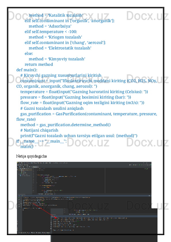             method = ‘Katalitik tozalash’
        elif self.contaminant in [‘organik’, ‘anorganik’]:
            method = ‘Adsorbsiya’
        elif self.temperature < -100:
            method = ‘Kriogen tozalash’
        elif self.contaminant in [‘chang‘, ‘aerozol’]:
            method = ‘Elektrostatik tozalash’
        else:
            method = ‘Kimyoviy tozalash’
        return method
def main():
    # Kiruvchi gazning xususiyatlarini kiritish
    contaminant = input("Ifloslantiruvchi moddani kiriting (CO2, H2S, NOx, 
CO, organik, anorganik, chang, aerozol): ")
    temperature = float(input("Gazning haroratini kiriting (Celsius): "))
    pressure = float(input("Gazning bosimini kiriting (bar): "))
    flow_rate = float(input("Gazning oqim tezligini kiriting (m3/s): "))
    # Gazni tozalash usulini aniqlash
    gas_purification = GasPurification(contaminant, temperature, pressure, 
flow_rate)
    method = gas_purification.determine_method()
    # Natijani chiqarish
    print(f"Gazni tozalash uchun tavsiya etilgan usul: {method}")
if __name__ == "__main__":
    main()
Natija quyidagicha  