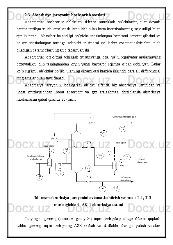 2.3. Absorbsiya jarayonini boshqarish asoslari
Absorberlar   boshqaruv   ob’ektlari   sifatida   murakkab   ob’ektlardir,   ular   deyarli
barcha tartibga solish kanallarida kechikish bilan katta inertsiyalarning mavjudligi bilan
ajralib   turadi.   Absorber   balandligi   bo‘yicha   taqsimlangan   haroratni   nazorat   qilishni   va
ba’zan   taqsimlangan   tartibga   soluvchi   ta’sirlarni   qo‘llashni   avtomatlashtirishni   talab
qiladigan parametrlarning aniq taqsimlanishi.
Absorberlar   o‘z-o‘zini   tekislash   xususiyatiga   ega,   ya’ni.regulyator   aralashuvisiz
bezovtalikni   olib   tashlaganidan   keyin   yangi   barqaror   rejimga   o‘tish   qobiliyati.   Bular
ko‘p sig‘imli ob’ektlar bo‘lib, ularning dinamikasi kamida ikkinchi darajali differentsial
tenglamalar bilan tavsiflanadi
Absorbsiya   jarayonini   boshqarish   ob’ekti   sifatida   biz   absorbsiya   ustunidan   va
ikkita   muzlatgichdan   iborat   absorbent   va   gaz   aralashmasi   chiziqlarida   absorbsiya
moslamasini qabul qilamiz 26- rasm
26 -rasm absorbsiya jarayonini avtomatlashtirish sxemasi: T-1, T-2
muzlatgichlari; AK-1-absorbsiya ustuni
To‘yingan   gazning   (absorber   gaz   yuki)   oqim   tezligidagi   o‘zgarishlarni   qoplash
ushbu   gazning   oqim   tezligining   ASR   nisbati   va   dastlabki   changni   yutish   vositasi sovutgich
sovutgich
Yangi
absorbentUmumlashtirilgan gaz
To'yingan 
absorbentboshlang'ich gaz 
aralashmasi 