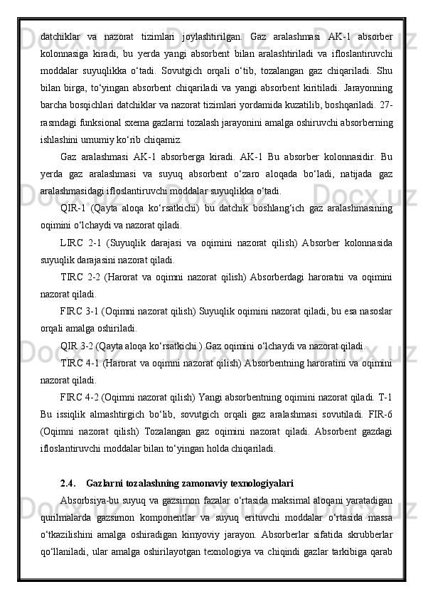 datchiklar   va   nazorat   tizimlari   joylashtirilgan.   Gaz   aralashmasi   AK-1   absorber
kolonnasiga   kiradi,   bu   yerda   yangi   absorbent   bilan   aralashtiriladi   va   ifloslantiruvchi
moddalar   suyuqlikka   o‘tadi.   Sovutgich   orqali   o‘tib,   tozalangan   gaz   chiqariladi.   Shu
bilan   birga,   to‘yingan   absorbent   chiqariladi   va   yangi   absorbent   kiritiladi.   Jarayonning
barcha bosqichlari datchiklar va nazorat tizimlari yordamida kuzatilib, boshqariladi. 27-
rasmdagi funksional sxema gazlarni tozalash jarayonini amalga oshiruvchi absorberning
ishlashini umumiy ko‘rib chiqamiz.
Gaz   aralashmasi   AK-1   absorberga   kiradi.   AK-1   Bu   absorber   kolonnasidir.   Bu
yerda   gaz   aralashmasi   va   suyuq   absorbent   o‘zaro   aloqada   bo‘ladi,   natijada   gaz
aralashmasidagi ifloslantiruvchi moddalar suyuqlikka o‘tadi. 
QIR-1   (Qayta   aloqa   ko‘rsatkichi)   bu   datchik   boshlang‘ich   gaz   aralashmasining
oqimini o‘lchaydi va nazorat qiladi. 
LIRC   2-1   (Suyuqlik   darajasi   va   oqimini   nazorat   qilish)   Absorber   kolonnasida
suyuqlik darajasini nazorat qiladi. 
TIRC   2-2   (Harorat   va   oqimni   nazorat   qilish)   Absorberdagi   haroratni   va   oqimini
nazorat qiladi.
FIRC 3-1 (Oqimni nazorat qilish) Suyuqlik oqimini nazorat qiladi, bu esa nasoslar
orqali amalga oshiriladi.
QIR 3-2 (Qayta aloqa ko‘rsatkichi ) Gaz oqimini o‘lchaydi va nazorat qiladi.
TIRC 4-1 (Harorat va oqimni nazorat qilish) Absorbentning haroratini va oqimini
nazorat qiladi.
FIRC 4-2 (Oqimni nazorat qilish) Yangi absorbentning oqimini nazorat qiladi. T-1
Bu   issiqlik   almashtirgich   bo‘lib,   sovutgich   orqali   gaz   aralashmasi   sovutiladi.   FIR-6
(Oqimni   nazorat   qilish)   Tozalangan   gaz   oqimini   nazorat   qiladi.   Absorbent   gazdagi
ifloslantiruvchi moddalar bilan to‘yingan holda chiqariladi.
2.4. Gazlarni tozalashning zamonaviy texnologiyalari
Absorbsiya-bu suyuq va gazsimon fazalar o‘rtasida maksimal aloqani yaratadigan
qurilmalarda   gazsimon   komponentlar   va   suyuq   erituvchi   moddalar   o‘rtasida   massa
o‘tkazilishini   amalga   oshiradigan   kimyoviy   jarayon.   Absorberlar   sifatida   skrubberlar
qo‘llaniladi,   ular   amalga   oshirilayotgan  texnologiya   va   chiqindi   gazlar   tarkibiga   qarab 