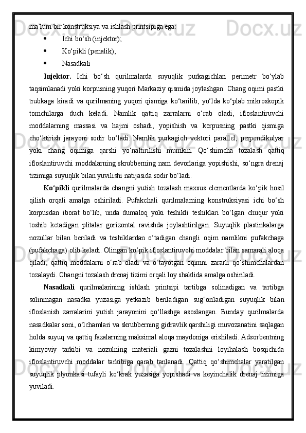 ma’lum bir konstruksiya va ishlash printsipiga ega:
 Ichi bo‘sh (injektor);
 Ko‘pikli (penalik);
 Nasadkali
Injektor .   Ichi   bo‘sh   qurilmalarda   suyuqlik   purkagichlari   perimetr   bo‘ylab
taqsimlanadi yoki korpusning yuqori Markaziy qismida joylashgan. Chang oqimi pastki
trubkaga   kiradi   va   qurilmaning   yuqori   qismiga   ko‘tarilib,   yo‘lda   ko‘plab   mikroskopik
tomchilarga   duch   keladi.   Namlik   qattiq   zarralarni   o‘rab   oladi,   ifloslantiruvchi
moddalarning   massasi   va   hajmi   oshadi,   yopishish   va   korpusning   pastki   qismiga
cho‘ktirish   jarayoni   sodir   bo‘ladi.   Namlik   purkagich   vektori   parallel,   perpendikulyar
yoki   chang   oqimiga   qarshi   yo‘naltirilishi   mumkin.   Qo‘shimcha   tozalash   qattiq
ifloslantiruvchi moddalarning skrubberning nam devorlariga yopishishi, so‘ngra drenaj
tizimiga suyuqlik bilan yuvilishi natijasida sodir bo‘ladi.
Ko‘pikli   qurilmalarda   changni   yutish   tozalash   maxsus   elementlarda   ko‘pik   hosil
qilish   orqali   amalga   oshiriladi.   Pufakchali   qurilmalarning   konstruksiyasi   ichi   bo‘sh
korpusdan   iborat   bo‘lib,   unda   dumaloq   yoki   teshikli   teshiklari   bo‘lgan   chuqur   yoki
toshib   ketadigan   plitalar   gorizontal   ravishda   joylashtirilgan.   Suyuqlik   plastinkalarga
nozullar   bilan   beriladi   va   teshiklardan   o‘tadigan   changli   oqim   namlikni   pufakchaga
(pufakchaga) olib keladi. Olingan ko‘pik ifloslantiruvchi moddalar bilan samarali aloqa
qiladi,   qattiq   moddalarni   o‘rab   oladi   va   o‘tayotgan   oqimni   zararli   qo‘shimchalardan
tozalaydi. Changni tozalash drenaj tizimi orqali loy shaklida amalga oshiriladi.
Nasadkali   qurilmalarining   ishlash   printsipi   tartibga   solinadigan   va   tartibga
solinmagan   nasadka   yuzasiga   yetkazib   beriladigan   sug‘oriladigan   suyuqlik   bilan
ifloslanish   zarralarini   yutish   jarayonini   qo‘llashga   asoslangan.   Bunday   qurilmalarda
nasadkalar soni, o‘lchamlari va skrubberning gidravlik qarshiligi muvozanatini saqlagan
holda suyuq va qattiq fazalarning maksimal aloqa maydoniga erishiladi. Adsorbentning
kimyoviy   tarkibi   va   nozulning   materiali   gazni   tozalashni   loyihalash   bosqichida
ifloslantiruvchi   moddalar   tarkibiga   qarab   tanlanadi.   Qattiq   qo‘shimchalar   yaratilgan
suyuqlik   plyonkasi   tufayli   ko‘krak   yuzasiga   yopishadi   va   keyinchalik   drenaj   tizimiga
yuviladi. 