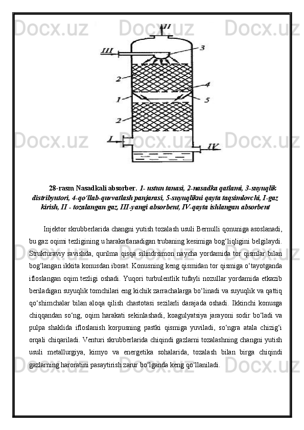 28-rasm Nasadkali absorber.  1- ustun tanasi, 2-nasadka qatlami, 3-suyuqlik
distribyutori, 4-qo‘llab-quvvatlash panjarasi, 5-suyuqlikni qayta taqsimlovchi, I-gaz
kirish, II - tozalangan gaz, III-yangi absorbent, IV-qayta ishlangan absorbent
Injektor skrubberlarida changni yutish tozalash usuli Bernulli qonuniga asoslanadi,
bu gaz oqimi tezligining u harakatlanadigan trubaning kesimiga bog‘liqligini belgilaydi.
Strukturaviy   ravishda,   qurilma   qisqa   silindrsimon   naycha   yordamida   tor   qismlar   bilan
bog‘langan ikkita konusdan iborat. Konusning keng qismidan tor qismiga o‘tayotganda
ifloslangan oqim tezligi oshadi. Yuqori turbulentlik tufayli nozullar yordamida etkazib
beriladigan suyuqlik tomchilari eng kichik zarrachalarga bo‘linadi va suyuqlik va qattiq
qo‘shimchalar   bilan   aloqa   qilish   chastotasi   sezilarli   darajada   oshadi.   Ikkinchi   konusga
chiqqandan   so‘ng,   oqim   harakati   sekinlashadi,   koagulyatsiya   jarayoni   sodir   bo‘ladi   va
pulpa   shaklida   ifloslanish   korpusning   pastki   qismiga   yuviladi,   so‘ngra   atala   chizig‘i
orqali chiqariladi. Venturi skrubberlarida chiqindi gazlarni tozalashning changni yutish
usuli   metallurgiya,   kimyo   va   energetika   sohalarida,   tozalash   bilan   birga   chiqindi
gazlarning haroratini pasaytirish zarur bo‘lganda keng qo‘llaniladi. 