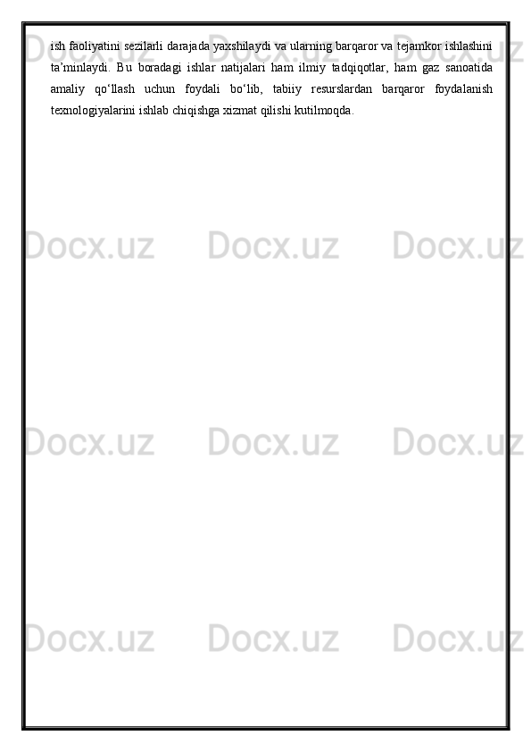ish faoliyatini sezilarli darajada yaxshilaydi va ularning barqaror va tejamkor ishlashini
ta’minlaydi.   Bu   boradagi   ishlar   natijalari   ham   ilmiy   tadqiqotlar,   ham   gaz   sanoatida
amaliy   qo‘llash   uchun   foydali   bo‘lib,   tabiiy   resurslardan   barqaror   foydalanish
texnologiyalarini ishlab chiqishga xizmat qilishi kutilmoqda. 