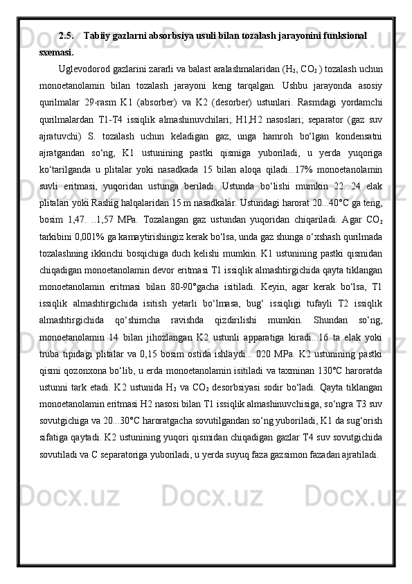 2.5. Tabiiy gazlarni absorbsiya usuli bilan tozalash jarayonini funksional 
sxemasi.
Uglevodorod gazlarini zararli va balast aralashmalaridan (H
2 , CO
2  ) tozalash uchun
monoetanolamin   bilan   tozalash   jarayoni   keng   tarqalgan.   Ushbu   jarayonda   asosiy
qurilmalar   29-rasm   K1   (absorber)   va   K2   (desorber)   ustunlari.   Rasmdagi   yordamchi
qurilmalardan   T1-T4   issiqlik   almashinuvchilari;   H1,H2   nasoslari;   separator   (gaz   suv
ajratuvchi)   S.   tozalash   uchun   keladigan   gaz,   unga   hamroh   bo‘lgan   kondensatni
ajratgandan   so‘ng,   K1   ustunining   pastki   qismiga   yuboriladi,   u   yerda   yuqoriga
ko‘tarilganda   u   plitalar   yoki   nasadkada   15   bilan   aloqa   qiladi...17%   monoetanolamin
suvli   eritmasi,   yuqoridan   ustunga   beriladi.   Ustunda   bo‘lishi   mumkin   22...24   elak
plitalari yoki Rashig halqalaridan 15 m nasadkalar. Ustundagi harorat 20...40°C ga teng,
bosim   1,47.   ..1,57   MPa.   Tozalangan   gaz   ustundan   yuqoridan   chiqariladi.   Agar   CO
2
tarkibini 0,001% ga kamaytirishingiz kerak bo‘lsa, unda gaz shunga o‘xshash qurilmada
tozalashning ikkinchi bosqichiga duch kelishi  mumkin. K1 ustunining pastki qismidan
chiqadigan monoetanolamin devor eritmasi T1 issiqlik almashtirgichida qayta tiklangan
monoetanolamin   eritmasi   bilan   80-90°gacha   isitiladi.   Keyin,   agar   kerak   bo‘lsa,   T1
issiqlik   almashtirgichida   isitish   yetarli   bo‘lmasa,   bug‘   issiqligi   tufayli   T2   issiqlik
almashtirgichida   qo‘shimcha   ravishda   qizdirilishi   mumkin.   Shundan   so‘ng,
monoetanolamin   14   bilan   jihozlangan   K2   ustunli   apparatiga   kiradi...16   ta   elak   yoki
truba   tipidagi   plitalar   va   0,15   bosim   ostida   ishlaydi...   020   MPa.   K2   ustunining   pastki
qismi qozonxona bo‘lib, u erda monoetanolamin isitiladi va taxminan 130°C haroratda
ustunni   tark   etadi.  K2   ustunida   H
2   va   CO
2   desorbsiyasi   sodir   bo‘ladi.   Qayta  tiklangan
monoetanolamin eritmasi H2 nasosi bilan T1 issiqlik almashinuvchisiga, so‘ngra T3 suv
sovutgichiga va 20...30°C haroratgacha sovutilgandan so‘ng yuboriladi, K1 da sug‘orish
sifatiga qaytadi. K2 ustunining yuqori qismidan chiqadigan gazlar T4 suv sovutgichida
sovutiladi va C separatoriga yuboriladi, u yerda suyuq faza gazsimon fazadan ajratiladi. 