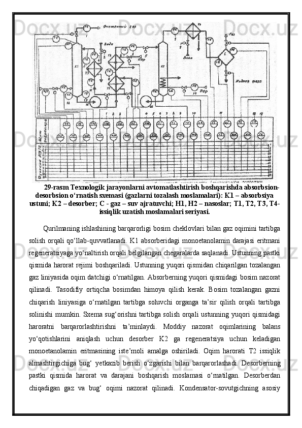 29-rasm Texnologik jarayonlarni avtomatlashtirish boshqarishda absorbsion-
desorbsion o‘rnatish sxemasi (gazlarni tozalash moslamalari): K1 – absorbsiya
ustuni; K2 – desorber; C - gaz – suv ajratuvchi; H1, H2 – nasoslar; T1, T2, T3, T4-
issiqlik uzatish moslamalari seriyasi.
Qurilmaning ishlashining barqarorligi bosim cheklovlari bilan gaz oqimini tartibga
solish orqali qo‘llab-quvvatlanadi. K1 absorberidagi monoetanolamin darajasi eritmani
regeneratsiyaga yo‘naltirish orqali belgilangan chegaralarda saqlanadi. Ustunning pastki
qismida harorat rejimi boshqariladi. Ustunning yuqori qismidan chiqarilgan tozalangan
gaz liniyasida oqim datchigi o‘rnatilgan. Absorberning yuqori qismidagi bosim nazorat
qilinadi.   Tasodifiy   ortiqcha   bosimdan   himoya   qilish   kerak.   Bosim   tozalangan   gazni
chiqarish   liniyasiga   o‘rnatilgan   tartibga   soluvchi   organga   ta’sir   qilish   orqali   tartibga
solinishi mumkin. Sxema sug‘orishni tartibga solish orqali ustunning yuqori qismidagi
haroratni   barqarorlashtirishni   ta’minlaydi.   Moddiy   nazorat   oqimlarining   balans
yo‘qotishlarini   aniqlash   uchun   desorber   K2   ga   regeneratsiya   uchun   keladigan
monoetanolamin   eritmasining   iste’moli   amalga   oshiriladi.   Oqim   harorati   T2   issiqlik
almashtirgichiga   bug‘   yetkazib   berish   o‘zgarishi   bilan   barqarorlashadi.   Desorberning
pastki   qismida   harorat   va   darajani   boshqarish   moslamasi   o‘rnatilgan.   Desorberdan
chiqadigan   gaz   va   bug‘   oqimi   nazorat   qilinadi.   Kondensator-sovutgichning   asosiy 