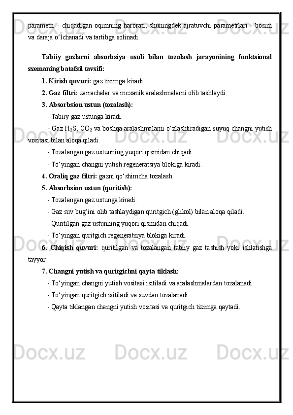 parametri   -   chiqadigan   oqimning   harorati,   shuningdek   ajratuvchi   parametrlari   -   bosim
va daraja o‘lchanadi va tartibga solinadi.
Tabiiy   gazlarni   absorbsiya   usuli   bilan   tozalash   jarayonining   funktsional
sxemaning batafsil tavsifi:
1. Kirish quvuri:  gaz tizimga kiradi.
2. Gaz filtri:  zarrachalar va mexanik aralashmalarni olib tashlaydi.
3. Absorbsion ustun (tozalash):
   - Tabiiy gaz ustunga kiradi.
   - Gaz H S, CO  va boshqa aralashmalarni o‘zlashtiradigan suyuq changni yutish₂ ₂
vositasi bilan aloqa qiladi.
   - Tozalangan gaz ustunning yuqori qismidan chiqadi.
   - To‘yingan changni yutish regeneratsiya blokiga kiradi.
4. Oraliq gaz filtri:  gazni qo‘shimcha tozalash.
5. Absorbsion ustun (quritish):
   - Tozalangan gaz ustunga kiradi.
   - Gaz suv bug‘ini olib tashlaydigan quritgich (glikol) bilan aloqa qiladi.
   - Quritilgan gaz ustunning yuqori qismidan chiqadi.
   - To‘yingan quritgich regeneratsiya blokiga kiradi.
6.   Chiqish   quvuri:   quritilgan   va   tozalangan   tabiiy   gaz   tashish   yoki   ishlatishga
tayyor.
7. Changni yutish va quritgichni qayta tiklash:
   - To‘yingan changni yutish vositasi isitiladi va aralashmalardan tozalanadi.
   - To‘yingan quritgich isitiladi va suvdan tozalanadi.
   - Qayta tiklangan changni yutish vositasi va quritgich tizimga qaytadi. 