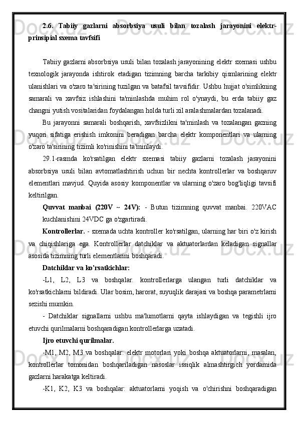 2.6.   Tabiiy   gazlarni   absorbsiya   usuli   bilan   tozalash   jarayonini   elektr-
prinsipial sxema tavfsifi
Tabiiy gazlarni absorbsiya  usuli bilan tozalash jarayonining elektr  sxemasi  ushbu
texnologik   jarayonda   ishtirok   etadigan   tizimning   barcha   tarkibiy   qismlarining   elektr
ulanishlari va o'zaro ta'sirining tuzilgan va batafsil tavsifidir. Ushbu hujjat o'simlikning
samarali   va   xavfsiz   ishlashini   ta'minlashda   muhim   rol   o'ynaydi,   bu   erda   tabiiy   gaz
changni yutish vositalaridan foydalangan holda turli xil aralashmalardan tozalanadi.
Bu   jarayonni   samarali   boshqarish,   xavfsizlikni   ta'minlash   va   tozalangan   gazning
yuqori   sifatiga   erishish   imkonini   beradigan   barcha   elektr   komponentlari   va   ularning
o'zaro ta'sirining tizimli ko'rinishini ta'minlaydi.
29.1-rasmda   ko'rsatilgan   elektr   sxemasi   tabiiy   gazlarni   tozalash   jarayonini
absorbsiya   usuli   bilan   avtomatlashtirish   uchun   bir   nechta   kontrollerlar   va   boshqaruv
elementlari   mavjud.   Quyida   asosiy   komponentlar   va   ularning   o'zaro   bog'liqligi   tavsifi
keltirilgan.
Quvvat   manbai   (220V   ~   24V):   -   Butun   tizimning   quvvat   manbai.   220VAC
kuchlanishini 24VDC ga o'zgartiradi.
Kontrollerlar.   - sxemada uchta kontroller ko'rsatilgan, ularning har biri o'z kirish
va   chiqishlariga   ega.   Kontrollerlar   datchiklar   va   aktuatorlardan   keladigan   signallar
asosida tizimning turli elementlarini boshqaradi.
Datchiklar va ko'rsatkichlar:
-L1,   L2,   L3   va   boshqalar.   kontrollerlarga   ulangan   turli   datchiklar   va
ko'rsatkichlarni bildiradi. Ular bosim, harorat, suyuqlik darajasi va boshqa parametrlarni
sezishi mumkin.
-   Datchiklar   signallarni   ushbu   ma'lumotlarni   qayta   ishlaydigan   va   tegishli   ijro
etuvchi qurilmalarni boshqaradigan kontrollerlarga uzatadi.
Ijro etuvchi qurilmalar.
-M1,   M2,   M3   va   boshqalar:   elektr   motorlari   yoki   boshqa   aktuatorlarni,   masalan,
kontrollerlar   tomonidan   boshqariladigan   nasoslar   issiqlik   almashtirgich   yordamida
gazlarni harakatga keltiradi.
-K1,   K2,   K3   va   boshqalar:   aktuatorlarni   yoqish   va   o'chirishni   boshqaradigan 