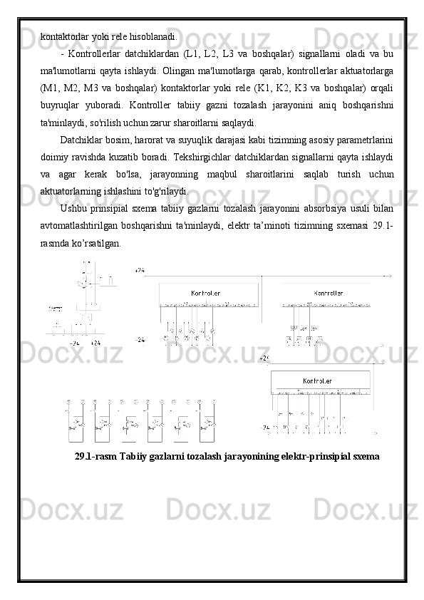 kontaktorlar yoki rele hisoblanadi.
-   Kontrollerlar   datchiklardan   (L1,   L2,   L3   va   boshqalar)   signallarni   oladi   va   bu
ma'lumotlarni   qayta   ishlaydi.   Olingan   ma'lumotlarga   qarab,   kontrollerlar   aktuatorlarga
(M1,   M2,   M3   va   boshqalar)   kontaktorlar   yoki   rele   (K1,   K2,   K3   va   boshqalar)   orqali
buyruqlar   yuboradi.   Kontroller   tabiiy   gazni   tozalash   jarayonini   aniq   boshqarishni
ta'minlaydi, so'rilish uchun zarur sharoitlarni saqlaydi.
Datchiklar bosim, harorat va suyuqlik darajasi kabi tizimning asosiy parametrlarini
doimiy ravishda kuzatib boradi. Tekshirgichlar datchiklardan signallarni qayta ishlaydi
va   agar   kerak   bo'lsa,   jarayonning   maqbul   sharoitlarini   saqlab   turish   uchun
aktuatorlarning ishlashini to'g'rilaydi.
Ushbu   prinsipial   sxema   tabiiy   gazlarni   tozalash   jarayonini   absorbsiya   usuli   bilan
avtomatlashtirilgan   boshqarishni   ta'minlaydi,   elektr   ta’minoti   tizimning   sxemasi   29.1-
rasmda ko’rsatilgan.
29.1-rasm Tabiiy gazlarni tozalash jarayonining elektr-prinsipial sxema 