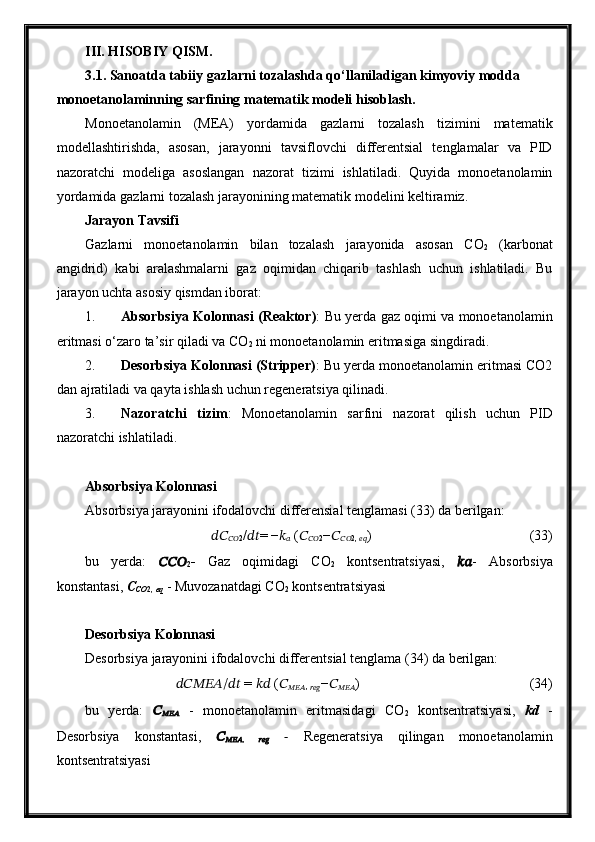 III. HISOBIY QISM.
3.1. Sanoatda tabiiy gazlarni tozalashda qo‘llaniladigan kimyoviy modda 
monoetanolaminning sarfining matematik modeli   hisoblash.
Monoetanolamin   (MEA)   yordamida   gazlarni   tozalash   tizimini   matematik
modellashtirishda,   asosan,   jarayonni   tavsiflovchi   differentsial   tenglamalar   va   PID
nazoratchi   modeliga   asoslangan   nazorat   tizimi   ishlatiladi.   Quyida   monoetanolamin
yordamida gazlarni tozalash jarayonining matematik modelini keltiramiz.
Jarayon Tavsifi
Gazlarni   monoetanolamin   bilan   tozalash   jarayonida   asosan   CO
2   (karbonat
angidrid)   kabi   aralashmalarni   gaz   oqimidan   chiqarib   tashlash   uchun   ishlatiladi.   Bu
jarayon uchta asosiy qismdan iborat:
1. Absorbsiya Kolonnasi (Reaktor) : Bu yerda gaz oqimi va monoetanolamin
eritmasi o‘zaro ta’sir qiladi va CO
2  ni monoetanolamin eritmasiga singdiradi.
2. Desorbsiya Kolonnasi (Stripper) : Bu yerda monoetanolamin eritmasi CO2
dan ajratiladi va qayta ishlash uchun regeneratsiya qilinadi.
3. Nazoratchi   tizim :   Monoetanolamin   sarfini   nazorat   qilish   uchun   PID
nazoratchi ishlatiladi.
Absorbsiya Kolonnasi
Absorbsiya jarayonini ifodalovchi differensial tenglamasi ( 33 ) da berilgan:
????????????
???????????? 2 / ???????????? = − ??????
??????  ( ??????
???????????? 2 − ??????
???????????? 2,
 ???????????? ) (33)
bu   yerda:   ??????????????????
2 -   Gaz   oqimidagi   CO
2   kontsentratsiyasi,   ???????????? -   Absorbsiya
konstantasi,  C
CO 2,  eq  - Muvozanatdagi CO
2  kontsentratsiyasi
Desorbsiya Kolonnasi
Desorbsiya jarayonini ifodalovchi differentsial tenglama ( 34 ) da berilgan:
??????????????????????????????/????????????  =  ????????????  ( ??????
?????????????????? ,
 ?????????????????? − ??????
?????????????????? )  (34)
bu   yerda:   ??????
??????????????????   -   monoetanolamin   eritmasidagi   CO
2   kontsentratsiyasi,   kd   -
Desorbsiya   konstantasi,   ??????
?????????????????? ,  
??????????????????   -   Regeneratsiya   qilingan   monoetanolamin
kontsentratsiyasi 