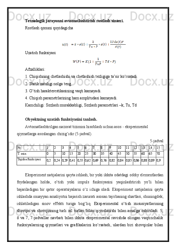 Texnologik jarayonni avtomatlashtirish rostlash sintezi.
Rostlash qonuni quyidagicha
Uzatish funksiyasi 
Afzalliklari:
1. Chiqishning chetlashishi va chetlashish tezligiga ta’sir ko‘rsatadi.
2. Statik xatoligi nolga teng.
3. O‘tish harakterestikasining vaqti kamayadi.
4. Chiqish parametrlarining ham amplitudasi kamayadi.
Kamchiligi: Sozlash murakkabligi, Sozlash parametrlari –k, Tu, Td
Obyektning uzatish funksiyasini tanlash.
Avtomatlashtirilgan nazorat tizimini hisoblash uchun asos - eksperimental 
qiymatlarga asoslangan chizig‘idir (5-jadval).
5-jadval
№  1 2 3 4 5 6 7 8 9 10 11 12 13 14 15
T. min 0 5 10 15 20 25 30 35 40 45 50 55 60 65 70
Tajriba funksiyasi
0,2 0,24 0,29 0,41 0,55 0,62 0,69 0,76 0,82 0,84 0,85 0,86 0,88 0,89 0,9
Eksperiment natijalarini qayta ishlash, bir yoki ikkita odatdagi oddiy elementlardan
foydalangan   holda,   o‘tish   yoki   impuls   funksiyasini   yaqinlashtirish   yo‘li   bilan
bajariladigan   bir   qator   operatsiyalarni   o‘z   ichiga   oladi.   Eksperiment   natijalarini   qayta
ishlashda muayyan amaliyotni bajarish zarurati asosan tajribaning shartlari, shuningdek,
ishlatiladigan   sinov   effekti   turiga   bog‘liq.   Eksperimental   o‘tish   xususiyatlarining
shovqin va shovqinning turli xil turlari bilan qiyoslanishi bilan amalga oshiriladi. 5,
6  va  7,  7-jadvallar   navbati   bilan   ikkita  eksperimental   ravishda   olingan  vaqtinchalik
funksiyalarning   qiymatlari   va   grafikalarini   ko‘rsatadi,   ulardan   biri   shovqinlar   bilan 