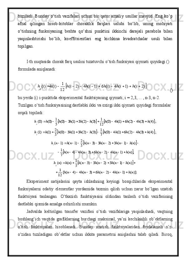 buziladi.   Bunday   o‘tish   vazifalari   uchun   bir   qator   amaliy   usullar   mavjud.   Eng   ko‘p
afzal   qilingan   hisob-kitoblar   choraklik   farqlari   uslubi   bo‘lib,   uning   mohiyati
o‘tishning   funksiyaning   beshta   qo‘shni   punktini   ikkinchi   darajali   parabola   bilan
yaqinlashtirishi   bo‘lib,   koeffitsientlari   eng   kichkina   kvadratchalar   usuli   bilan
topilgan.
I-th nuqtasida chorak farq usulini tuzatuvchi o‘tish funksiyasi qiymati quyidagi () 
formulada aniqlanadi:	)2	(	)1	(	4	)(	6	)1	(	4	)2	(	
12
1	)(	)(											i	h	i	h	i	h	i	h	i	h	i	h	i	hc
()
bu yerda (i) i-punktida eksperimental funktsiyaning qiymati;  i = 2,3, ... , n-3, n-2.
Tuzilgan o‘tish funksiyasining dastlabki ikki va oxirgi ikki qiymati quyidagi formulalar 
orqali topiladi:	
			;)4(	)3(	4	)2(	6	)1(	4	)0(	12
1	)3(	)2(	3	)1(	3	)0(	5
1	)0(	)0(	h	h	h	h	h	h	h	h	h	h	hc											
			;)4(	)3(	4	)2(	6	)1(	4	)0(	7
1	)3(	)2(	3	)1(	3	)0(	5
2	)1(	)1(	h	h	h	h	h	h	h	h	h	h	hc											
		
	;)(	)1	(	4	)2	(	6	)3	(	4	)4	(	7
1	
)(	)1	(	3	)2	(	3	)3	(	5
2	)1	(	)1	(	
nh	nh	nh	nh	nh	
nh	nh	nh	nh	nh	n	hc	
									
											
	
)].	(	)1	(	4	)2	(	6	)3	(	4	)4	(	[	12
1	
)	(	)1	(	3	)2	(	3	)3	(	5
1	)	(	)	(	
n	h	n	h	n	h	n	h	n	h	
n	h	n	h	n	h	n	h	n	h	n	hc	
									
								
Eksperiment   natijalarini   qayta   ishlashning   keyingi   bosqichlarida   eksperimental
funksiyalarni   odatiy   elementlar   yordamida   taxmin   qilish   uchun   zarur   bo‘lgan   uzatish
funktsiyasi   tanlangan.   O‘tkazish   funktsiyasini   oldindan   tanlash   o‘tish   vazifasining
dastlabki qismida amalga oshirilishi mumkin.
Jadvalda   keltirilgan   transfer   vazifasi   o‘tish   vazifalariga   yaqinlashadi,   vaqtning
boshlang‘ich   vaqtida   grafiklarning   burchagi   maksimal,   ya’ni   kechikishli   ob’ektlarning
o‘tish   funktsiyalari   hisoblanadi.   Bunday   uzatish   funktsiyalaridan   foydalanish   o‘z-
o‘zidan   tuziladigan   ob’ektlar   uchun   ikkita   parametrni   aniqlashni   talab   qiladi.   Biroq, 