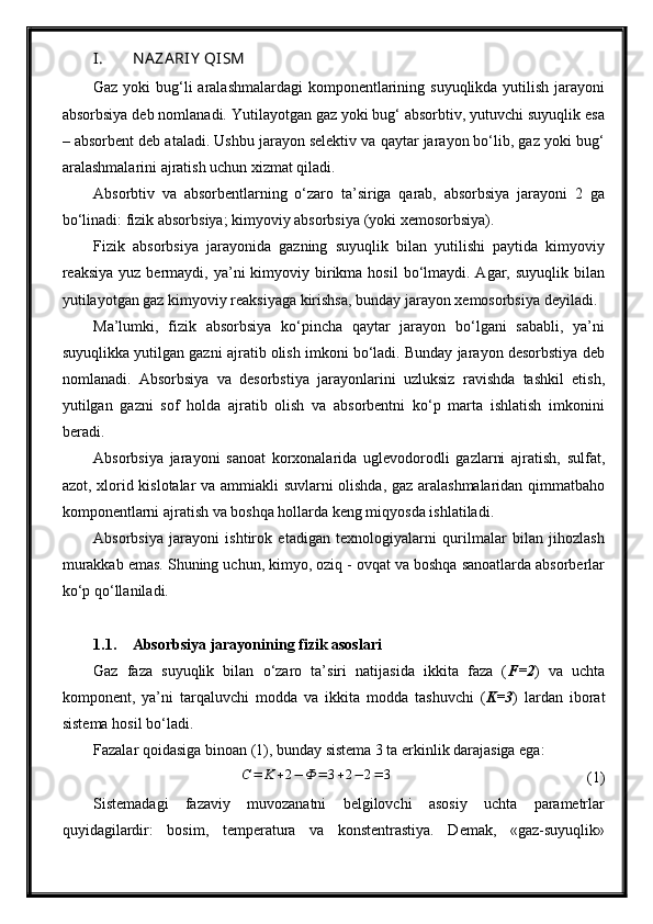 I. NA ZA RIY  QISM  
Gaz yoki bug‘li aralashmalardagi  komponentlarining suyuqlikda yutilish jarayoni
absorbsiya deb nomlanadi. Yutilayotgan gaz yoki bug‘ absorbtiv, yutuvchi suyuqlik esa
– absorbent deb ataladi. Ushbu jarayon selektiv va qaytar jarayon bo‘lib, gaz yoki bug‘
aralashmalarini ajratish uchun xizmat qiladi.
Absorbtiv   va   absorbentlarning   o‘zaro   ta’siriga   qarab,   absorbsiya   jarayoni   2   ga
bo‘linadi: fizik absorbsiya; kimyoviy absorbsiya (yoki xemosorbsiya).
Fizik   absorbsiya   jarayonida   gazning   suyuqlik   bilan   yutilishi   paytida   kimyoviy
reaksiya  yuz bermaydi,  ya’ni   kimyoviy birikma  hosil   bo‘lmaydi.  Agar, suyuqlik  bilan
yutilayotgan gaz kimyoviy reaksiyaga kirishsa, bunday jarayon xemosorbsiya deyiladi.
Ma’lumki,   fizik   absorbsiya   ko‘pincha   qaytar   jarayon   bo‘lgani   sababli,   ya’ni
suyuqlikka yutilgan gazni ajratib olish imkoni bo‘ladi. Bunday jarayon desorbstiya deb
nomlanadi.   Absorbsiya   va   desorbstiya   jarayonlarini   uzluksiz   ravishda   tashkil   etish,
yutilgan   gazni   sof   holda   ajratib   olish   va   absorbentni   ko‘p   marta   ishlatish   imkonini
beradi.
Absorbsiya   jarayoni   sanoat   korxonalarida   uglevodorodli   gazlarni   ajratish,   sulfat,
azot, xlorid kislotalar  va ammiakli suvlarni olishda, gaz aralashmalaridan qimmatbaho
komponentlarni ajratish va boshqa hollarda keng miqyosda ishlatiladi.
Absorbsiya   jarayoni   ishtirok   etadigan   texnologiyalarni   qurilmalar   bilan   jihozlash
murakkab emas. Shuning uchun, kimyo, oziq - ovqat va boshqa sanoatlarda absorberlar
ko‘p qo‘llaniladi.
1.1. Absorbsiya jarayonining fizik asoslari
Gaz   faza   suyuqlik   bilan   o‘zaro   ta’siri   natijasida   ikkita   faza   ( F =2 )   va   uchta
komponent,   ya’ni   tarqaluvchi   modda   va   ikkita   modda   tashuvchi   ( K =3 )   lardan   iborat
sistema hosil bo‘ladi.
Fazalar qoidasiga binoan (1), bunday sistema 3 ta erkinlik darajasiga ega:C=	K	+2−	Ф	=	3+2−	2=	3
(1)
Sistemadagi   fazaviy   muvozanatni   belgilovchi   asosiy   uchta   parametrlar
quyidagilardir:   bosim,   temperatura   va   konstentrastiya.   Demak,   «gaz-suyuqlik»