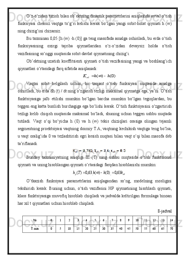 O‘z-o‘zidan tuzish bilan ob’ektning dinamik parametrlarini aniqlashda avval o‘tish
funksiyasi  cheksiz vaqtga to‘g‘ri kelishi  kerak bo‘lgan yangi sobit-holat qiymati h (∞)
ning chizig‘ini chizamiz.
Bu taxminan 0,05 [h (∞) -h (0)] ga teng masofada amalga oshiriladi, bu erda o‘tish
funksiyasining   oxirgi   tajriba   qiymatlaridan   o‘z-o‘zidan   devaysiz   holda   o‘tish
vazifasining so‘nggi nuqtasida sobit-davlat qiymatining chizig‘i.
Ob’ektning uzatish koeffitsienti qiymati o‘tish vazifasining yangi va boshlang‘ich
qiymatlari o‘rtasidagi farq sifatida aniqlanadi:)0(	)	(	h	h	K	об			
Vaqtni   sobit   belgilash   uchun,   bir   tanjant   o‘tish   funksiyasi   nuqtasida   amalga
oshiriladi, bu erda dh (t) / dt ning o‘zgarish tezligi maksimal qiymatga ega, ya’ni. O‘tish
funktsiyasiga   jalb   etilishi   mumkin   bo‘lgan   barcha   mumkin   bo‘lgan   teginjlardan,   bu
teggen eng katta burilish burchagiga ega bo‘lishi kerak. O‘tish funktsiyasini o‘zgartirish
tezligi kelib chiqish nuqtasida maksimal bo‘ladi, shuning uchun teggen ushbu nuqtada
tutiladi.   Vaqt   o‘qi   bo‘yicha   h   (0)   va   h   (∞)   tekis   chiziqlari   orasiga   olingan   tejamli
segmentning proektsiyasi vaqtning doimiy T.A, vaqtning kechikish vaqtiga teng bo‘lsa,
u vaqt oralig‘ida 0 va tezlashtirish egri kesish nuqtasi bilan vaqt o‘qi bilan masofa deb
ta’riflanadi. 
Bunday   taxminiyatning   aniqligi   IE   (T)   ning   ushbu   nuqtasida   o‘tish   funktsional
qiymati va uning hisoblangan qiymati o‘rtasidagi farqdan hisoblanishi mumkin:
		об	p	k	h	h	T	h	63,0	)0(	)	(	63,0	)	(				
O‘tkazish   funksiyasi   parametrlarini   aniqlagandan   so‘ng,   modelning   mosligini
tekshirish   kerak.   Buning   uchun,   o‘tish   vazifasini   HP   qiymatining   hisoblash   qiymati,
klass funktsiyasiga muvofiq hisoblab chiqiladi va jadvalda keltirilgan formulaga binoan
har xil t qiymatlari uchun hisoblab chiqiladi. 
8-jadval
№ 0 1 2 3 4 5 6 7 8 9 10 11 12 13 14
Т. m in 0 5 10 15 20 25 30 35 40 45 50 55 60 65 70 