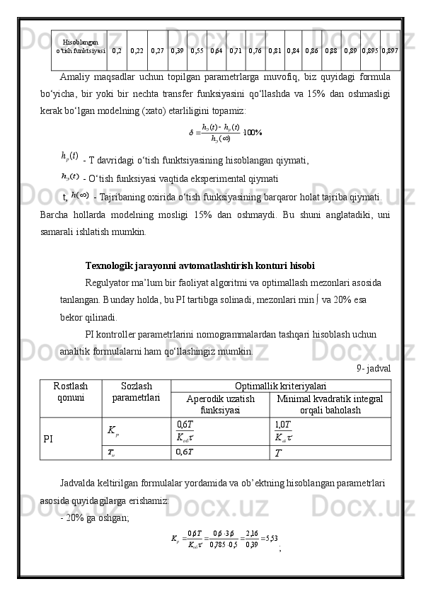 Hisoblangan
o‘tish funktsiyasi 0,2 0,22 0,27 0,39 0,55 0,64 0,71 0,76 0,81 0,84 0,86 0,88 0,89 0,895 0,897
Amaliy   maqsadlar   uchun   topilgan   parametrlarga   muvofiq,   biz   quyidagi   formula
bo‘yicha,   bir   yoki   bir   nechta   transfer   funksiyasini   qo‘llashda   va   15%   dan   oshmasligi
kerak bo‘lgan modelning (xato) etarliligini topamiz:
%100
)( )()(
Э pЭ
h thth	
)(t	hp
 -  T davridagi o‘tish funktsiyasining hisoblangan qiymati,	
)(t	hЭ
 -  O‘tish funksiyasi vaqtida eksperimental qiymati
 t, 	
)	(	h  -  Tajribaning oxirida o‘tish funksiyasining barqaror holat tajriba qiymati.
Barcha   hollarda   modelning   mosligi   15%   dan   oshmaydi.   Bu   shuni   anglatadiki,   uni
samarali ishlatish mumkin.
Texnologik jarayonni avtomatlashtirish konturi hisobi
Regulyator ma’lum bir faoliyat algoritmi va optimallash mezonlari asosida 
tanlangan. Bunday holda, bu PI tartibga solinadi, mezonlari min ∫ va 20% esa 
bekor qilinadi.
PI kontroller parametrlarini nomogrammalardan tashqari hisoblash uchun 
analitik formulalarni ham qo‘llashingiz mumkin.
9- jadval
Rostlash
qonuni Sozlash
parametrlari Optimallik kriteriyalari
Aperodik uzatish
funksiyasi Minimal kvadratik integral
orqali baholash
PI	
p	K	обK	
T6,0	
обK	
T0,1	
uT	T6,0	T
Jadvalda keltirilgan formulalar yordamida va ob’ektning hisoblangan parametrlari 
asosida quyidagilarga erishamiz:
- 20% ga oshgan;
53,5	39,0
16,2	
5,0	785,0	
6,36,0	6,0			
			об	p	K	
T	K
;