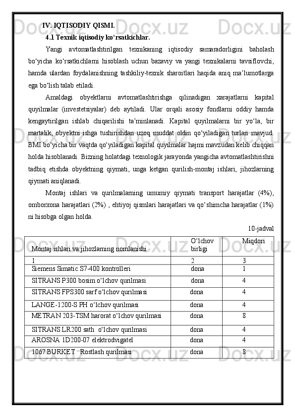 IV. IQTISODIY   QISMI.
4 .1 Texnik iqtisodiy ko‘rsatkichlar.
Yangi   avtomatlashtirilgan   texnikaning   iqtisodiy   samaradorligini   baholash
bo‘yicha   ko‘rsatkichlarni   hisoblash   uchun   bazaviy   va   yangi   texnikalarni   tavsiflovchi,
hamda   ulardan   foydalanishning   tashkiliy-texnik   sharoitlari   haqida   aniq   ma’lumotlarga
ega bo‘lish talab etiladi. 
Amaldagi   obyektlarni   avtomatlashtirishga   qilinadigan   xarajatlarni   kapital
quyilmalar   (investetsiyalar)   deb   aytiladi.   Ular   orqali   asosiy   fondlarni   oddiy   hamda
kengaytirilgan   ishlab   chiqarilishi   ta’minlanadi.   Kapital   quyilmalarni   bir   yo‘la,   bir
martalik,   obyektni   ishga   tushirishdan   uzoq   muddat   oldin   qo‘yiladigan   turlari   mavjud.
BMI bo‘yicha bir vaqtda qo‘yiladigan kapital quyilmalar hajmi mavzudan kelib chiqqan
holda hisoblanadi. Bizning holatdagi texnologik jarayonda yangicha avtomatlashtirishni
tadbiq   etishda   obyektning   qiymati,   unga   ketgan   qurilish-montaj   ishlari,   jihozlarning
qiymati aniqlanadi.
Montaj   ishlari   va   qurilmalarning   umumiy   qiymati   transport   harajatlar   (4%),
omborxona harajatlari (2%) , ehtiyoj qismlari harajatlari va qo‘shimcha harajatlar (1%)
ni hisobga olgan holda. 
10-jadval
Montaj ishlari va jihozlarning nomlanishi O‘lchov
birligi Miqdori
1 2 3
Siemens Simatic S7-400 kontrolleri dona 1
SITRANS P300  bosim o‘lchov qurilmasi dona 4
SITRANS FPS300  sarf o‘lchov qurilmasi dona 4
LANGE-1200-S PH o‘lchov qurilmasi dona 4
METRAN 203-TSM harorat o‘lchov qurilmasi dona 8
SITRANS LR200 sath   o‘lchov  qurilmasi dona 4
AROSNA 1D200-07 elektrodvigatel dona 4
1067 BURKET   Rostlash qurilmasi dona 8 