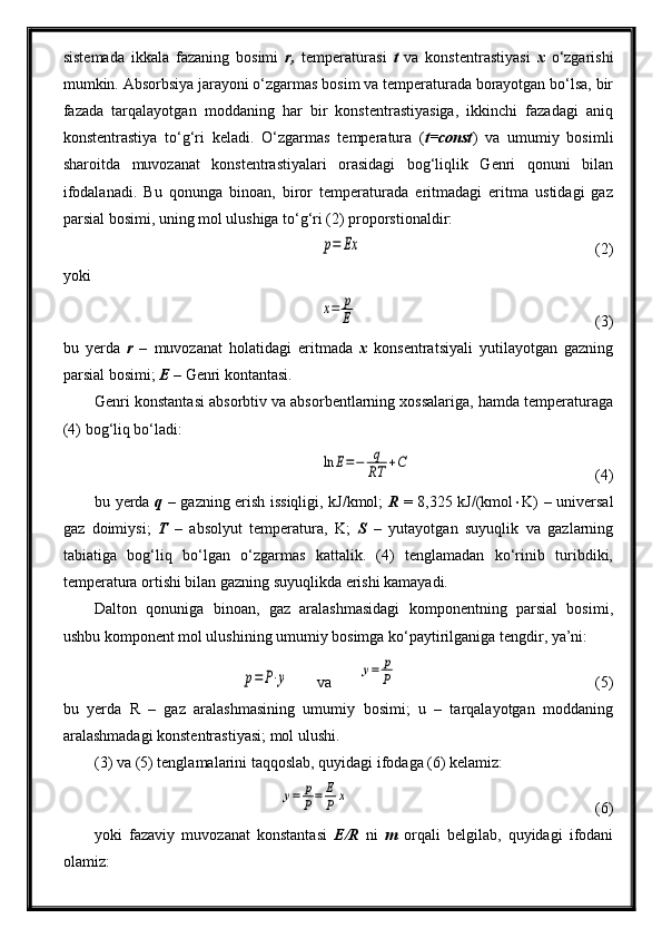 sistemada   ikkala   fazaning   bosimi   r,   temperaturasi   t   va   konstentrastiyasi   x   o‘zgarishi
mumkin. Absorbsiya jarayoni o‘zgarmas bosim va temperaturada borayotgan bo‘lsa, bir
fazada   tarqalayotgan   moddaning   har   bir   konstentrastiyasiga,   ikkinchi   fazadagi   aniq
konstentrastiya   to‘g‘ri   keladi.   O‘zgarmas   temperatura   ( t=const )   va   umumiy   bosimli
sharoitda   muvozanat   konstentrastiyalari   orasidagi   bog‘liqlik   Genri   qonuni   bilan
ifodalanadi.   Bu   qonunga   binoan,   biror   temperaturada   eritmadagi   eritma   ustidagi   gaz
parsial bosimi, uning mol ulushiga to‘g‘ri (2) proporstionaldir:p=	Ex
(2)
yoki	
x=	p
E
(3)
bu   yerda   r   –   muvozanat   holatidagi   eritmada   x   konsentratsiyali   yutilayotgan   gazning
parsial bosimi;  E  – Genri kontantasi.
Genri konstantasi absorbtiv va absorbentlarning xossalariga, hamda temperaturaga
(4) bog‘liq bo‘ladi:	
ln	E=−	q
RT	+C
(4)
bu yerda   q   – gazning erish issiqligi, kJ/kmol;   R   = 8,325 kJ/(kmol  K) – universal
gaz   doimiysi;   T   –   absolyut   temperatura,   K;   S   –   yutayotgan   suyuqlik   va   gazlarning
tabiatiga   bog‘liq   bo‘lgan   o‘zgarmas   kattalik.   (4)   tenglamadan   ko‘rinib   turibdiki,
temperatura ortishi bilan gazning suyuqlikda erishi kamayadi.
Dalton   qonuniga   binoan,   gaz   aralashmasidagi   komponentning   parsial   bosimi,
ushbu komponent mol ulushining umumiy bosimga ko‘paytirilganiga tengdir, ya’ni:	
p=	P⋅y
       va       	y=	p
P   (5)
bu   yerda   R   –   gaz   aralashmasining   umumiy   bosimi;   u   –   tarqalayotgan   moddaning
aralashmadagi konstentrastiyasi; mol ulushi.
(3) va (5) tenglamalarini taqqoslab, quyidagi ifodaga (6) kelamiz:	
у=	р
Р=	Е
Р	х
(6)
yoki   fazaviy   muvozanat   konstantasi   E/R   ni   m   orqali   belgilab,   quyidagi   ifodani
olamiz: 