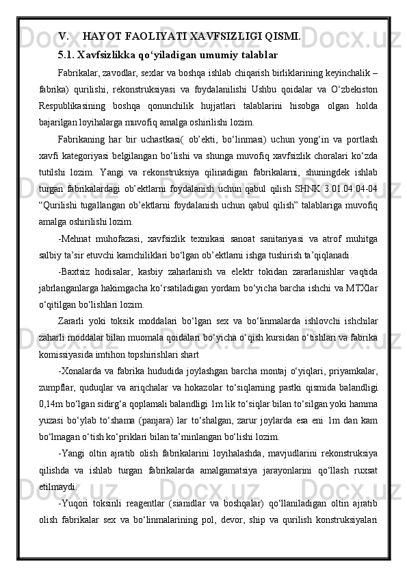 V. HAYOT FAOLIYATI XAVFSIZLIGI QISMI.
5.1. Xavfsizlikka qo‘yiladigan umumiy talablar
Fabrikalar, zavodlar, sexlar va boshqa ishlab chiqarish birliklarining keyinchalik –
fabrika)   qurilishi,   rekonstruksiyasi   va   foydalanilishi   Ushbu   qoidalar   va   O‘zbekiston
Respublikasining   boshqa   qonunchilik   hujjatlari   talablarini   hisobga   olgan   holda
bajarilgan loyihalarga muvofiq amalga oshirilishi lozim.
Fabrikaning   har   bir   uchastkasi(   ob’ekti,   bo‘linmasi)   uchun   yong‘in   va   portlash
xavfi   kategoriyasi   belgilangan   bo‘lishi   va   shunga   muvofiq   xavfsizlik   choralari   ko‘zda
tutilshi   lozim.   Yangi   va   rekonstruksiya   qilinadigan   fabrikalarni,   shuningdek   ishlab
turgan   fabrikalardagi   ob’ektlarni   foydalanish   uchun   qabul   qilish   SHNK   3.01.04.04-04
“Qurilishi  tugallangan ob’ektlarni  foydalanish  uchun qabul  qilish” talablariga muvofiq
amalga oshirilishi lozim.
-Mehnat   muhofazasi,   xavfsizlik   texnikasi   sanoat   sanitariyasi   va   atrof   muhitga
salbiy ta’sir etuvchi kamchiliklari bo‘lgan ob’ektlarni ishga tushirish ta’qiqlanadi .
-Baxtsiz   hodisalar,   kasbiy   zaharlanish   va   elektr   tokidan   zararlanishlar   vaqtida
jabrlanganlarga hakimgacha ko‘rsatiladigan yordam bo‘yicha barcha ishchi va MTXlar
o‘qitilgan bo‘lishlari lozim.
Zararli   yoki   toksik   moddalari   bo‘lgan   sex   va   bo‘linmalarda   ishlovchi   ishchilar
zaharli moddalar bilan muomala qoidalari bo‘yicha o‘qish kursidan o‘tishlari va fabrika
komissiyasida imtihon topshirishlari shart
-Xonalarda  va   fabrika  hududida  joylashgan   barcha  montaj   o‘yiqlari,  priyamkalar,
zumpflar,   quduqlar   va   ariqchalar   va   hokazolar   to‘siqlarning   pastki   qismida   balandligi
0,14m bo‘lgan sidirg‘a qoplamali balandligi 1m lik to‘siqlar bilan to‘silgan yoki hamma
yuzasi   bo‘ylab   to‘shama   (panjara)   lar   to‘shalgan,   zarur   joylarda   esa   eni   1m   dan   kam
bo‘lmagan o‘tish ko‘priklari bilan ta’minlangan bo‘lishi lozim.
-Yangi   oltin   ajratib   olish   fabrikalarini   loyihalashda,   mavjudlarini   rekonstruksiya
qilishda   va   ishlab   turgan   fabrikalarda   amalgamatsiya   jarayonlarini   qo‘llash   ruxsat
etilmaydi.
-Yuqori   toksinli   reagentlar   (sianidlar   va   boshqalar)   qo‘llaniladigan   oltin   ajratib
olish   fabrikalar   sex   va   bo‘linmalarining   pol,   devor,   ship   va   qurilish   konstruksiyalari 