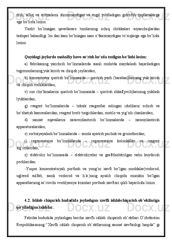 zich,   silliq   va   eritmalarni   shimimaydigan   va   engil   yuviladigan   gidrofob   qoplamalarga
ega bo‘lishi lozim.
Yaxlit   bo‘lmagan   qavatlararo   tomlarning   ochiq   chekkalari   suyanchiqlardan
tashqari balandligi 2m dan kam bo‘lmagan nam o‘tkazmaydigan to‘siqlarga ega bo‘lishi
lozim.
Quyidagi joylarda mahalliy havo so‘rish ko‘zda tutilgan bo‘lishi lozim:
a)   fabrikaning   yanchish   bo‘linmalarida   sianli   muhitda   maydalash   bajariladigan
tegirmonlarning yuk kirish va chiqish joylaridan;
b)   konsentratni   quritish  bo‘linmasida  –  quritish  pech  (baraban)larining yuk  kirish
va chiqish teshiklaridan;
v)  rux  cho‘kmalarini  quritish  bo‘linmasida  –  quritish  shkaf(pech)larining  yuklash
lyuklaridan;
g)   reagent   bo‘linmalarida   –   toksik   reagentlar   solingan   idishlarni   ochish   va
bo‘shatish kameralaridan, reagent berib turgichlardan, mutilo va yig‘ish chanlaridan;
d)   sanoat   oqavalarini   zararsizlantirish   bo‘linmalarida   –   zarasizlantirish
apparaturalaridan;
e) sorbsiyayalash bo‘linmalarida – smola ajratish pachuk va groxotlaridan;
j)   regeneratsiya   bo‘linmalarida   –   regeneratsiya   kolonkalari   va   reagent
sig‘imlaridan;
z)   elektroliz   bo‘linmasida   –   elektrolizerlar   va   grafitlashtirilgan   vatin   kuydirish
pechlaridan.
-Yuqori   konsentratsiyali   portlash   va   yong‘in   xavfi   bo‘lgan   moddalar(vodorod,
uglerod   sulfati,   sianli   vodorod   va   h.k.)ning   ajralib   chiqishi   mumkin   bo‘lgan
apparatlarning so‘ruvchi ventilyasiya tizimlari portlash xavfisiz qilib bajarilishi lozim. 
4.2. Ishlab chiqarish hududida joylashgan xavfli ishlabchiqarish ob’ektlariga
qo‘yiladigan talablar.
Fabrika hududida joylashgan barcha xavfli ishlab chiqarish ob’ektlari O‘zbekiston
Respublikasining   “Xavfli   ishlab   chiqarish   ob’ektlarining   sanoat   xavfsizligi   haqida”   gi 