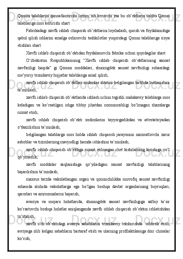 Qonuni talablarini qanoatlantirishi lozim, ish beruvchi esa bu ob’ektlarni ushbu Qonun
talablariga mos keltirishi shart.
Fabrikadagi xavfli ishlab chiqarish ob’ektlarini loyihalash, qurish va foydalanishga
qabul qilish ishlarini amalga oshiruvchi tashkilotlar yuqoridagi Qonun talablariga rioya
etishlari shart.
Xavfli ishlab chiqarish ob’ektidan foydalanuvchi fabrika uchun quyidagilar shart:
O‘zbekiston   Respublikasining   “Xavfli   ishlab   chiqarish   ob’ektlarining   sanoat
xavfsizligi   haqida”   gi   Qonuni   moddalari,   shuningdek   sanoat   xavfsizligi   sohasidagi
me’yoriy texnikaviy hujjatlar   talablariga   amal qilish;
xavfli ishlab chiqarish ob’ektlari xodimlar shtatini belgilangan tartibda butlanishini
ta’minlash; 
xavfli ishlab chiqarish ob’ektlarida ishlash uchun tegishli malakaviy talablarga mos
keladigan   va   ko‘rsatilgan   ishga   tibbiy   jihatdan   nomunosibligi   bo‘lmagan   shaxslarga
ruxsat etish;
xavfli   ishlab   chiqarish   ob’ekti   xodimlarini   tayyorgarlikdan   va   attestatsiyadan
o‘tkazilishini ta’minlash;
belgilangan   talablarga   mos   holda   ishlab   chiqarish   jarayonini   nazoratlovchi   zarur
asboblar va tizimlarning mavjudligi hamda ishlashini ta’minlash;
xavfli   ishlab   chiqarish   ob’ektiga   ruxsat   etilmagan   chet   kishilarning   kirishiga   yo‘l
qo‘ymaslik;
xavfli   moddalar   saqlanishiga   qo‘yiladigan   sanoat   xavfsizligi   talablarining
bajarilishini ta’minlash;
maxsus   tarzda   vakolatlangan   organ   va   qonunchilikka   muvofiq   sanoat   xavfsizligi
sohasida   alohida   vakolatlarga   ega   bo‘lgan   boshqa   davlat   organlarining   buyruqlari,
qarorlari va amrnomalarini bajarish;
avariya   va   mojaro   holatlarida,   shuningdek   sanoat   xavfsizligiga   salbiy   ta’sir
ko‘rsatuvchi boshqa holatlar aniqlanganda xavfli ishlab chiqarish ob’ektini ishlatishdan
to‘xtatish;
xavfli   i/ch   ob’ektidagi   avariya   sabablarini   texnikaviy   tekshirishda     ishtirok   etish,
avriyaga olib kelgan sabablarni bartaraf etish va ularning profilaktikasiga doir choralar
ko‘rish; 