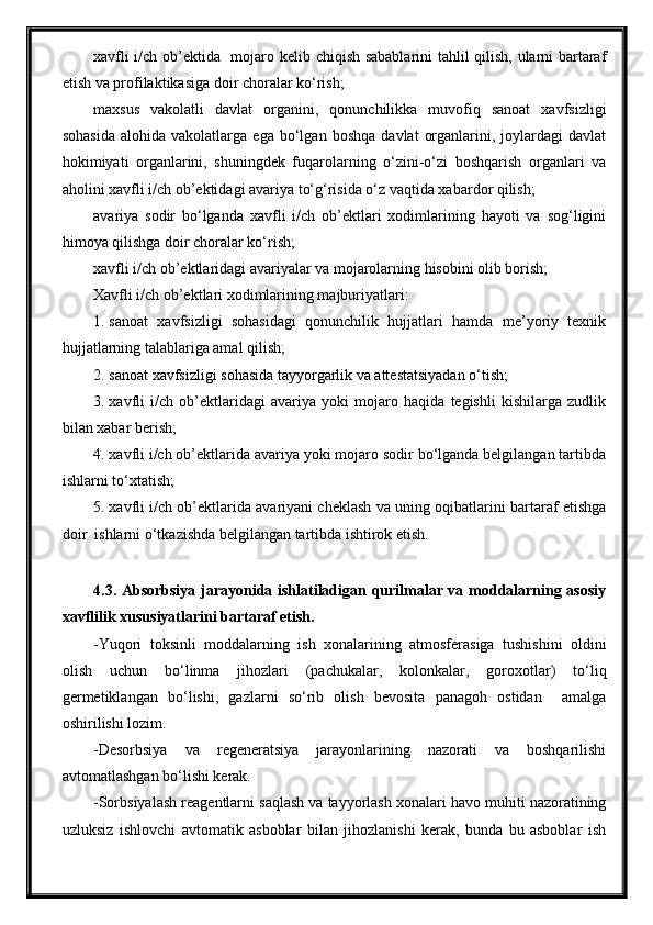 xavfli i/ch ob’ektida   mojaro kelib chiqish sabablarini tahlil qilish, ularni bartaraf
etish va profilaktikasiga doir choralar ko‘rish;
maxsus   vakolatli   davlat   organini,   qonunchilikka   muvofiq   sanoat   xavfsizligi
sohasida   alohida  vakolatlarga   ega   bo‘lgan   boshqa   davlat   organlarini,  joylardagi   davlat
hokimiyati   organlarini,   shuningdek   fuqarolarning   o‘zini-o‘zi   boshqarish   organlari   va
aholini xavfli i/ch ob’ektidagi avariya to‘g‘risida o‘z vaqtida xabardor qilish;
avariya   sodir   bo‘lganda   xavfli   i/ch   ob’ektlari   xodimlarining   hayoti   va   sog‘ligini
himoya qilishga doir choralar ko‘rish;
xavfli i/ch ob’ektlaridagi avariyalar va mojarolarning hisobini olib borish;
Xavfli i/ch ob’ektlari xodimlarining majburiyatlari:
1. sanoat   xavfsizligi   sohasidagi   qonunchilik   hujjatlari   hamda   me’yoriy   texnik
hujjatlarning talablariga amal qilish;
2. sanoat xavfsizligi sohasida tayyorgarlik va attestatsiyadan o‘tish;
3. xavfli   i/ch   ob’ektlaridagi   avariya   yoki   mojaro   haqida   tegishli   kishilarga   zudlik
bilan xabar berish;
4. xavfli i/ch ob’ektlarida avariya yoki mojaro sodir bo‘lganda belgilangan tartibda
ishlarni to‘xtatish;
5. xavfli i/ch ob’ektlarida avariyani cheklash va uning oqibatlarini bartaraf etishga
doir  ishlarni o‘tkazishda belgilangan tartibda ishtirok etish. 
4.3. Absorbsiya jarayonida ishlatiladigan qurilmalar va moddalarning asosiy
xavflilik xususiyatlarini bartaraf etish.
-Yuqori   toksinli   moddalarning   ish   xonalarining   atmosferasiga   tushishini   oldini
olish   uchun   bo‘linma   jihozlari   (pachukalar,   kolonkalar,   goroxotlar)   to‘liq
germetiklangan   bo‘lishi,   gazlarni   so‘rib   olish   bevosita   panagoh   ostidan     amalga
oshirilishi lozim.
-Desorbsiya   va   regeneratsiya   jarayonlarining   nazorati   va   boshqarilishi
avtomatlashgan bo‘lishi kerak.
-Sorbsiyalash reagentlarni saqlash va tayyorlash xonalari havo muhiti nazoratining
uzluksiz   ishlovchi   avtomatik   asboblar   bilan   jihozlanishi   kerak,   bunda   bu   asboblar   ish 