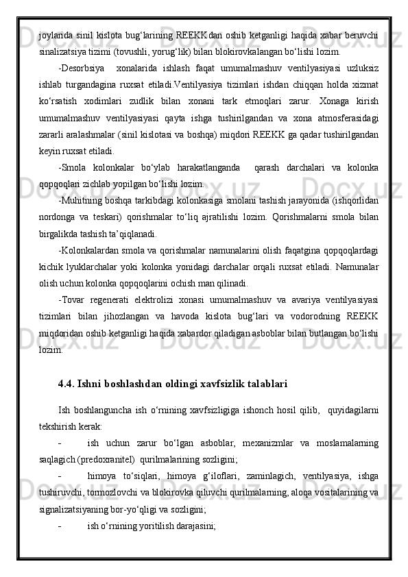 joylarida  sinil   kislota  bug‘larining  REEKKdan  oshib  ketganligi  haqida   xabar   beruvchi
sinalizatsiya tizimi (tovushli, yorug‘lik) bilan blokirovkalangan bo‘lishi lozim.
-Desorbsiya     xonalarida   ishlash   faqat   umumalmashuv   ventilyasiyasi   uzluksiz
ishlab   turgandagina   ruxsat   etiladi.Ventilyasiya   tizimlari   ishdan   chiqqan   holda   xizmat
ko‘rsatish   xodimlari   zudlik   bilan   xonani   tark   etmoqlari   zarur.   Xonaga   kirish
umumalmashuv   ventilyasiyasi   qayta   ishga   tushirilgandan   va   xona   atmosferasidagi
zararli aralashmalar (sinil kislotasi va boshqa) miqdori REEKK ga qadar tushirilgandan
keyin ruxsat etiladi. 
-Smola   kolonkalar   bo‘ylab   harakatlanganda     qarash   darchalari   va   kolonka
qopqoqlari zichlab yopilgan bo‘lishi lozim.
-Muhitning boshqa tarkibdagi kolonkasiga smolani tashish jarayonida (ishqorlidan
nordonga   va   teskari)   qorishmalar   to‘liq   ajratilishi   lozim.   Qorishmalarni   smola   bilan
birgalikda tashish ta’qiqlanadi.
-Kolonkalardan smola va qorishmalar namunalarini olish faqatgina qopqoqlardagi
kichik   lyuklarchalar   yoki   kolonka   yonidagi   darchalar   orqali   ruxsat   etiladi.   Namunalar
olish uchun kolonka qopqoqlarini ochish man qilinadi.
-Tovar   regenerati   elektrolizi   xonasi   umumalmashuv   va   avariya   ventilyasiyasi
tizimlari   bilan   jihozlangan   va   havoda   kislota   bug‘lari   va   vodorodning   REEKK
miqdoridan oshib ketganligi haqida xabardor qiladigan asboblar bilan butlangan bo‘lishi
lozim.
4.4. Ishni boshlashdan oldingi xavfsizlik talablari
Ish   boshlanguncha   ish   o‘rnining   xavfsizligiga   ishonch   hosil   qilib,     quyidagilarni
tekshirish kerak:
 ish   uchun   zarur   bo‘lgan   asboblar,   mexanizmlar   va   moslamalarning
saqlagich (predoxranitel)  qurilmalarining sozligini;
 himoya   to‘siqlari,   himoya   g‘iloflari,   zaminlagich,   ventilyasiya,   ishga
tushiruvchi, tormozlovchi va blokirovka qiluvchi qurilmalarning, aloqa vositalarining va
signalizatsiyaning bor-yo‘qligi va sozligini;
 ish o‘rnining yoritilish darajasini; 