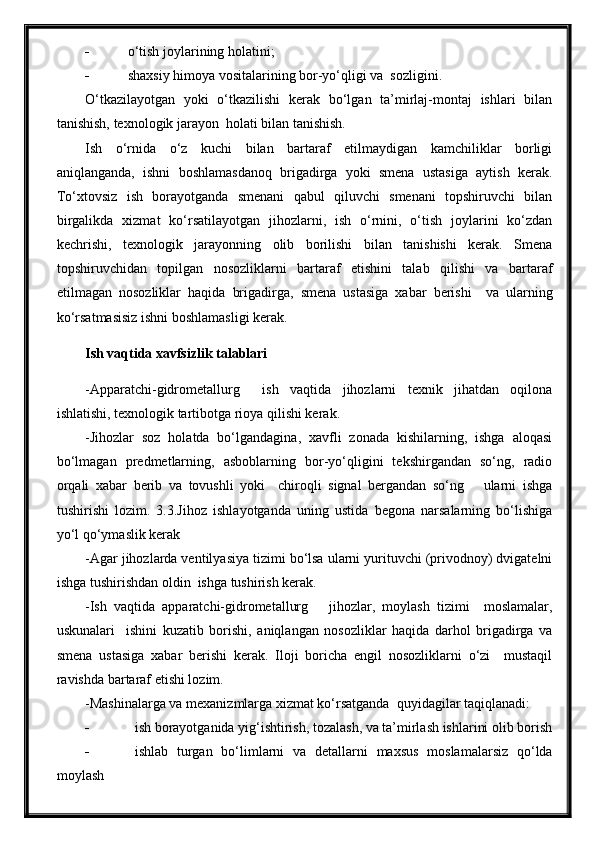  o‘tish joylarining holatini;
 shaxsiy himoya vositalarining bor-yo‘qligi va  sozligini.
O‘tkazilayotgan   yoki   o‘tkazilishi   kerak   bo‘lgan   ta’mirlaj-montaj   ishlari   bilan
tanishish, texnologik jarayon  holati bilan tanishish.
Ish   o‘rnida   o‘z   kuchi   bilan   bartaraf   etilmaydigan   kamchiliklar   borligi
aniqlanganda,   ishni   boshlamasdanoq   brigadirga   yoki   smena   ustasiga   aytish   kerak.
To‘xtovsiz   ish   borayotganda   smenani   qabul   qiluvchi   smenani   topshiruvchi   bilan
birgalikda   xizmat   ko‘rsatilayotgan   jihozlarni,   ish   o‘rnini,   o‘tish   joylarini   ko‘zdan
kechrishi,   texnologik   jarayonning   olib   borilishi   bilan   tanishishi   kerak.   Smena
topshiruvchidan   topilgan   nosozliklarni   bartaraf   etishini   talab   qilishi   va   bartaraf
etilmagan   nosozliklar   haqida   brigadirga,   smena   ustasiga   xabar   berishi     va   ularning
ko‘rsatmasisiz ishni boshlamasligi kerak.
Ish vaqtida xavfsizlik talablari
-Apparatchi-gidrometallurg     ish   vaqtida   jihozlarni   texnik   jihatdan   oqilona
ishlatishi, texnologik tartibotga rioya qilishi kerak.
-Jihozlar   soz   holatda   bo‘lgandagina,   xavfli   zonada   kishilarning,   ishga   aloqasi
bo‘lmagan   predmetlarning,   asboblarning   bor-yo‘qligini   tekshirgandan   so‘ng,   radio
orqali   xabar   berib   va   tovushli   yoki     chiroqli   signal   bergandan   so‘ng       ularni   ishga
tushirishi   lozim.   3.3.Jihoz   ishlayotganda   uning   ustida   begona   narsalarning   bo‘lishiga
yo‘l qo‘ymaslik kerak
-Agar jihozlarda ventilyasiya tizimi bo‘lsa ularni yurituvchi (privodnoy) dvigatelni
ishga tushirishdan oldin  ishga tushirish kerak.
-Ish   vaqtida   apparatchi-gidrometallurg       jihozlar,   moylash   tizimi     moslamalar,
uskunalari     ishini   kuzatib   borishi,   aniqlangan   nosozliklar   haqida   darhol   brigadirga   va
smena   ustasiga   xabar   berishi   kerak.   Iloji   boricha   engil   nosozliklarni   o‘zi     mustaqil
ravishda bartaraf etishi lozim.
-Mashinalarga va mexanizmlarga xizmat ko‘rsatganda  quyidagilar taqiqlanadi:
 ish borayotganida yig‘ishtirish, tozalash, va ta’mirlash ishlarini olib borish
 ishlab   turgan   bo‘limlarni   va   detallarni   maxsus   moslamalarsiz   qo‘lda
moylash 