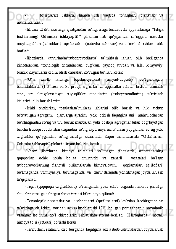  to‘siqlarsiz   ishlash,   hamda   ish   vaqtida   to‘siqlarni   o‘rnatish   va
mustahkamlash
-Jihozni Elektr sxemaga ajratgandan so‘ng, ishga tushiruvchi apparaturaga   "Ishga
tushirmang!   Odamlar   ishlayapti!"   plakatini   ilib   qo‘ygandan   so‘nggina   nasoslar
moytutqichlari   (salniklari)   tiqinlanadi       (nabivka   salnikov)   va   ta’mirlash   ishlari     olib
boriladi.
-Jihozlarda,   quvurlarda(truboprovodlarda)   ta’mirlash   ishlari   olib   borilganda
kislotalardan,   texnologik   eritmalardan,   bug‘dan,   qaynoq   suvdan   va   h.k.,   kimyoviy,
termik kuyishlarni oldini olish choralari ko‘rilgan bo‘lishi kerak.
-"O‘ta   xavfli   ishlarga   topshiriq-ruxsat   (naryad-dopusk)"   bo‘lgandagina
balandliklarda   (1.3   metr   va   ko‘proq),   sig‘imlar   va   apparatlar   ichida,   kislota,   ammiak
suvi,   tez   alangalanadigan   suyuqliklar   quvurlarini   (truboprovodlarini)   ta’mirlash
ishlarini  olib borish lozim.
-Ichki   tekshirish,   tozalash,ta’mirlash   ishlarini   olib   borish   va   h.k.   uchun
to‘xtatilgan   agregatni     qismlarga   ajratish     yoki   ochish   faqatgina   uni     mahsulotlardan
bo‘shatgandan so‘ng va uni bosim manbalari yoki boshqa agregatlar bilan bog‘layotgan
barcha truboprovodlardan uzgandan so‘ng zapornaya armaturani yopgandan so‘ng yoki
zaglushka   qo‘ygandan   so‘ng   amalga   oshiriladi.   Zapor   armaturasida   “Ochilmasin.
Odamlar ishlayapti” plakati ilingan bo‘lishi kerak.
-Nosoz   jihozlarda,   himoya   to‘siqlari   bo‘lmagan   jihozlarda,   apparatlarning
qopqoqlari   ochiq   holda   bo‘lsa,   emiruvchi   va   zaharli     vositalari   bo‘lgan
truboprovodlarning   flanetsli   birikmalarida   himoyalovchi     qoplamalari   (g‘iloflari)
bo‘lmaganda, ventilyasiya  bo‘lmaganda  va   zarur darajada yoritilmagan joyda ishlash
ta’qiqlanadi.
-Tiqin   (qopqoqni-zaglushkani)   o‘rnatganda   yoki   echib   olganda   maxsus   jurnalga
shu ishni amalga oshirgan shaxs imzosi bilan qayd qilinadi.
-Texnologik   apparatlar   va     inshootlarni   (qurilmalarni)   ko‘zdan   kechirganda   va
ta’mirlaganda ichini   yoritish uchun kuchlanishi 12V   bo‘lgan portlashdan himoyalanib
yasalgan   ko‘chma   qo‘l   chiroqlarini   ishlatishga   ruxsat   beriladi.   CHiroqlarda       metall
himoya to‘ri (setkasi) bo‘lishi kerak.
-Ta’mirlash ishlarini  olib borganda faqatgina soz asbob-uskunalardan foydalanish 