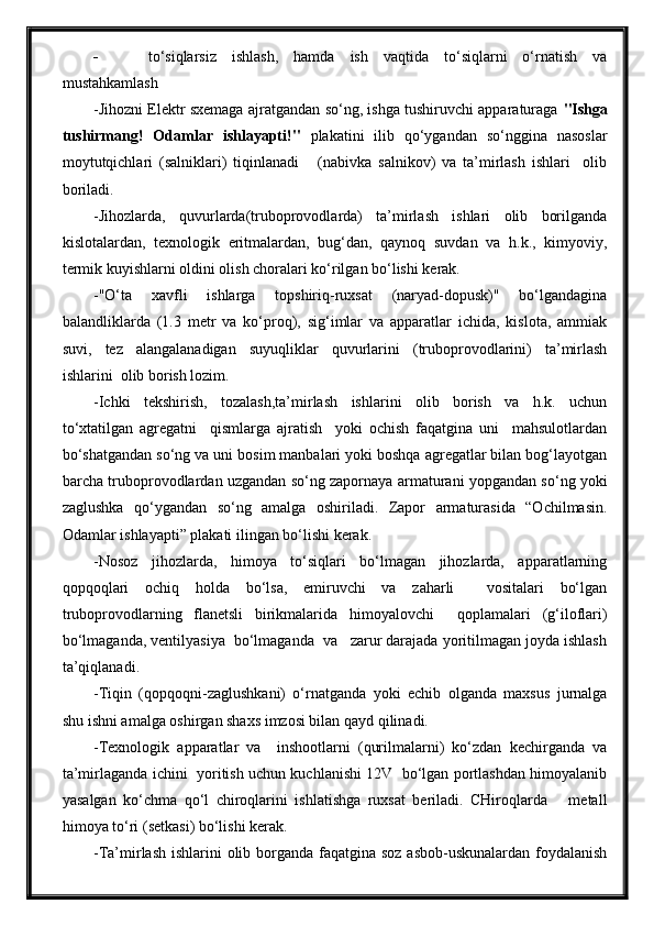  to‘siqlarsiz   ishlash,   hamda   ish   vaqtida   to‘siqlarni   o‘rnatish   va
mustahkamlash
-Jihozni Elektr sxemaga ajratgandan so‘ng, ishga tushiruvchi apparaturaga   "Ishga
tushirmang!   Odamlar   ishlayapti!"   plakatini   ilib   qo‘ygandan   so‘nggina   nasoslar
moytutqichlari   (salniklari)   tiqinlanadi       (nabivka   salnikov)   va   ta’mirlash   ishlari     olib
boriladi.
-Jihozlarda,   quvurlarda(truboprovodlarda)   ta’mirlash   ishlari   olib   borilganda
kislotalardan,   texnologik   eritmalardan,   bug‘dan,   qaynoq   suvdan   va   h.k.,   kimyoviy,
termik kuyishlarni oldini olish choralari ko‘rilgan bo‘lishi kerak.
-"O‘ta   xavfli   ishlarga   topshiriq-ruxsat   (naryad-dopusk)"   bo‘lgandagina
balandliklarda   (1.3   metr   va   ko‘proq),   sig‘imlar   va   apparatlar   ichida,   kislota,   ammiak
suvi,   tez   alangalanadigan   suyuqliklar   quvurlarini   (truboprovodlarini)   ta’mirlash
ishlarini  olib borish lozim.
-Ichki   tekshirish,   tozalash,ta’mirlash   ishlarini   olib   borish   va   h.k.   uchun
to‘xtatilgan   agregatni     qismlarga   ajratish     yoki   ochish   faqatgina   uni     mahsulotlardan
bo‘shatgandan so‘ng va uni bosim manbalari yoki boshqa agregatlar bilan bog‘layotgan
barcha truboprovodlardan uzgandan so‘ng zapornaya armaturani yopgandan so‘ng yoki
zaglushka   qo‘ygandan   so‘ng   amalga   oshiriladi.   Zapor   armaturasida   “Ochilmasin.
Odamlar ishlayapti” plakati ilingan bo‘lishi kerak.
-Nosoz   jihozlarda,   himoya   to‘siqlari   bo‘lmagan   jihozlarda,   apparatlarning
qopqoqlari   ochiq   holda   bo‘lsa,   emiruvchi   va   zaharli     vositalari   bo‘lgan
truboprovodlarning   flanetsli   birikmalarida   himoyalovchi     qoplamalari   (g‘iloflari)
bo‘lmaganda, ventilyasiya  bo‘lmaganda  va   zarur darajada yoritilmagan joyda ishlash
ta’qiqlanadi.
-Tiqin   (qopqoqni-zaglushkani)   o‘rnatganda   yoki   echib   olganda   maxsus   jurnalga
shu ishni amalga oshirgan shaxs imzosi bilan qayd qilinadi.
-Texnologik   apparatlar   va     inshootlarni   (qurilmalarni)   ko‘zdan   kechirganda   va
ta’mirlaganda ichini   yoritish uchun kuchlanishi 12V   bo‘lgan portlashdan himoyalanib
yasalgan   ko‘chma   qo‘l   chiroqlarini   ishlatishga   ruxsat   beriladi.   CHiroqlarda       metall
himoya to‘ri (setkasi) bo‘lishi kerak.
-Ta’mirlash ishlarini  olib borganda faqatgina soz asbob-uskunalardan foydalanish