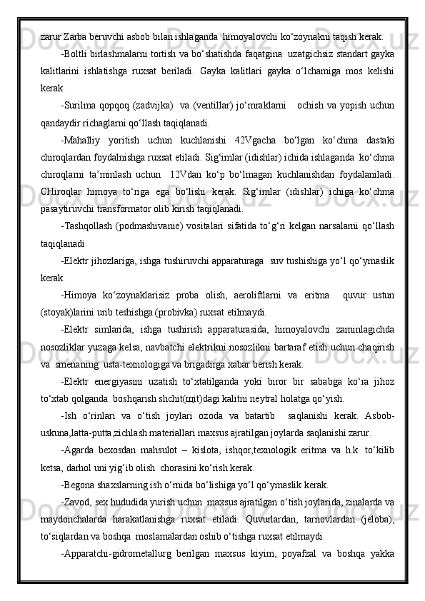 zarur Zarba beruvchi asbob bilan ishlaganda  himoyalovchi ko‘zoynakni taqish kerak.
-Boltli birlashmalarni tortish va bo‘shatishda faqatgina  uzatgichsiz standart gayka
kalitlarini   ishlatishga   ruxsat   beriladi.   Gayka   kalitlari   gayka   o‘lchamiga   mos   kelishi
kerak.
-Surilma qopqoq  (zadvijka)    va  (ventillar)  jo‘mraklarni      ochish  va  yopish  uchun
qandaydir richaglarni qo‘llash taqiqlanadi.
-Mahalliy   yoritish   uchun   kuchlanishi   42Vgacha   bo‘lgan   ko‘chma   dastaki
chiroqlardan foydalnishga ruxsat etiladi. Sig‘imlar (idishlar) ichida ishlaganda  ko‘chma
chiroqlarni   ta’minlash   uchun     12Vdan   ko‘p   bo‘lmagan   kuchlanishdan   foydalaniladi.
CHiroqlar   himoya   to‘riga   ega   bo‘lishi   kerak.   Sig‘imlar   (idishlar)   ichiga   ko‘chma
pasaytiruvchi transformator olib kirish taqiqlanadi.
-Tashqollash   (podmashivanie)   vositalari   sifatida to‘g‘ri  kelgan  narsalarni   qo‘llash
taqiqlanadi
-Elektr jihozlariga, ishga tushiruvchi apparaturaga   suv tushishiga yo‘l qo‘ymaslik
kerak.
-Himoya   ko‘zoynaklarisiz   proba   olish,   aeroliftlarni   va   eritma     quvur   ustun
(stoyak)larini urib teshishga (probivka) ruxsat etilmaydi.
-Elektr   simlarida,   ishga   tushirish   apparaturasida,   himoyalovchi   zaminlagichda
nosozliklar yuzaga kelsa, navbatchi elektrikni nosozlikni bartaraf etish uchun chaqirish
va  smenaning  usta-texnologiga va brigadirga xabar berish kerak.
-Elektr   energiyasini   uzatish   to‘xtatilganda   yoki   biror   bir   sababga   ko‘ra   jihoz
to‘xtab qolganda  boshqarish shchit(щit)dagi kalitni neytral holatga qo‘yish.
-Ish   o‘rinlari   va   o‘tish   joylari   ozoda   va   batartib     saqlanishi   kerak.   Asbob-
uskuna,latta-putta,zichlash materiallari maxsus ajratilgan joylarda saqlanishi zarur.
-Agarda   bexosdan   mahsulot   –   kislota,   ishqor,texnologik   eritma   va   h.k.   to‘kilib
ketsa, darhol uni yig‘ib olish  chorasini ko‘rish kerak.
-Begona shaxslarning ish o‘rnida bo‘lishiga yo‘l qo‘ymaslik kerak.
-Zavod, sex hududida yurish uchun  maxsus ajratilgan o‘tish joylarida, zinalarda va
maydonchalarda   harakatlanishga   ruxsat   etiladi.   Quvurlardan,   tarnovlardan   (jeloba),
to‘siqlardan va boshqa  moslamalardan oshib o‘tishga ruxsat etilmaydi.
-Apparatchi-gidrometallurg   berilgan   maxsus   kiyim,   poyafzal   va   boshqa   yakka 