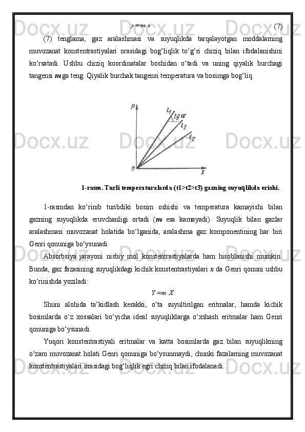 y=	m⋅x(7)
(7)   tenglama,   gaz   aralashmasi   va   suyuqlikda   tarqalayotgan   moddalarning
muvozanat   konstentrastiyalari   orasidagi   bog‘liqlik   to‘g‘ri   chiziq   bilan   ifodalanishini
ko‘rsatadi.   Ushbu   chiziq   koordinatalar   boshidan   o‘tadi   va   uning   qiyalik   burchagi
tangensi  m  ga teng. Qiyalik burchak tangensi temperatura va bosimga bog‘liq. 
1-rasmdan   ko‘rinib   turibdiki   bosim   oshishi   va   temperatura   kamayishi   bilan
gazning   suyuqlikda   eruvchanligi   ortadi   ( m   esa   kamayadi).   Suyuqlik   bilan   gazlar
aralashmasi   muvozanat   holatida   bo‘lganida,   aralashma   gaz   komponentining   har   biri
Genri qonuniga bo‘ysunadi.
Absorbsiya   jarayoni   nisbiy   mol   konstentrastiyalarda   ham   hisoblanishi   mumkin.
Bunda, gaz fazasining suyuqlikdagi kichik konstentrastiyalari   x   da Genri qonuni ushbu
ko‘rinishda yoziladi:
Y = m ⋅ X
Shuni   alohida   ta’kidlash   kerakki,   o‘ta   suyultirilgan   eritmalar,   hamda   kichik
bosimlarda   o‘z   xossalari   bo‘yicha   ideal   suyuqliklarga   o‘xshash   eritmalar   ham   Genri
qonuniga bo‘ysunadi.
Yuqori   konstentrastiyali   eritmalar   va   katta   bosimlarda   gaz   bilan   suyuqlikning
o‘zaro muvozanat holati Genri qonuniga bo‘ysunmaydi, chunki fazalarning muvozanat
konstentrastiyalari orasidagi bog‘liqlik egri chiziq bilan ifodalanadi. 1-rasm. Tu rli temperaturalarda (t1>t2>t3) gazning suyu q likda erishi. 