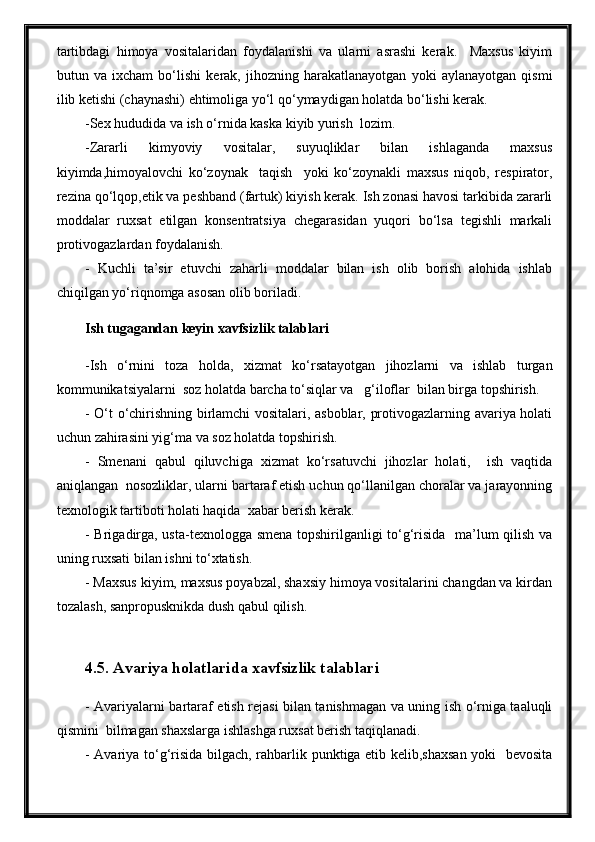 tartibdagi   himoya   vositalaridan   foydalanishi   va   ularni   asrashi   kerak.     Maxsus   kiyim
butun   va   ixcham   bo‘lishi   kerak,   jihozning   harakatlanayotgan   yoki   aylanayotgan   qismi
ilib ketishi (chaynashi) ehtimoliga yo‘l qo‘ymaydigan holatda bo‘lishi kerak.
-Sex hududida va ish o‘rnida kaska kiyib yurish  lozim.
-Zararli   kimyoviy   vositalar,   suyuqliklar   bilan   ishlaganda   maxsus
kiyimda,himoyalovchi   ko‘zoynak     taqish     yoki   ko‘zoynakli   maxsus   niqob,   respirator,
rezina qo‘lqop,etik va peshband (fartuk) kiyish kerak. Ish zonasi havosi tarkibida zararli
moddalar   ruxsat   etilgan   konsentratsiya   chegarasidan   yuqori   bo‘lsa   tegishli   markali
protivogazlardan foydalanish. 
-   Kuchli   ta’sir   etuvchi   zaharli   moddalar   bilan   ish   olib   borish   alohida   ishlab
chiqilgan yo‘riqnomga asosan olib boriladi.  
Ish tugagandan keyin xavfsizlik talablari
-Ish   o‘rnini   toza   holda,   xizmat   ko‘rsatayotgan   jihozlarni   va   ishlab   turgan
kommunikatsiyalarni  soz holatda barcha to‘siqlar va   g‘iloflar  bilan birga topshirish.
- O‘t o‘chirishning birlamchi vositalari, asboblar, protivogazlarning avariya holati
uchun zahirasini yig‘ma va soz holatda topshirish.
-   Smenani   qabul   qiluvchiga   xizmat   ko‘rsatuvchi   jihozlar   holati,     ish   vaqtida
aniqlangan  nosozliklar, ularni bartaraf etish uchun qo‘llanilgan choralar va jarayonning
texnologik tartiboti holati haqida  xabar berish kerak.
- Brigadirga, usta-texnologga smena topshirilganligi to‘g‘risida   ma’lum qilish va
uning ruxsati bilan ishni to‘xtatish.
- Maxsus kiyim, maxsus poyabzal, shaxsiy himoya vositalarini changdan va kirdan
tozalash, sanpropusknikda dush qabul qilish.
4.5. Avariya holatlarida xavfsizlik talablari
- Avariyalarni bartaraf etish rejasi bilan tanishmagan va uning ish o‘rniga taaluqli
qismini  bilmagan shaxslarga ishlashga ruxsat berish taqiqlanadi.
- Avariya to‘g‘risida bilgach, rahbarlik punktiga etib kelib,shaxsan yoki   bevosita 