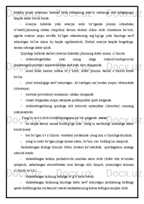 boshliq   orqali   avariyani   bartaraf   etish   ishlarining   mas’ul   rahbariga   etib   kelganingiz
haqida xabar berish kerak.
-   Avariya   holatida   yoki   avariya   sodir   bo‘lganda   jihozni   ishlashdan
to‘xtatib,jihozning   ishdan   chiqishini   davom   etishini   oldini   olish   choralarini   ko‘rish,
agarda   avariya   yaqin   atrofda   bo‘lgan   odamlarning   sog‘lig‘iga   yoki   hayotiga   xavf
solayotgan   bo‘lsa   ularni   bu   haqda   ogohlantirish.   Darhol   avariya   haqida   brigadirga,
smena ustasiga xabar qilish.
Quyidagi hollarda darhol (avariya holatida) jihozning elektr simini  o‘chirish:
 elektrodvigateldan   yoki   uning   ishga   tushirib-boshqaruvchi
(puskoreguliruyushiy) apparaturasidan dud yoki olov chiqqanida.
 inson   bilan   baxtsiz   hodisa   ro‘y   berib,   elektr   jihozini   darhol   o‘chirish   kerak
bo‘lsa.
 jihoz  butunligiga   xavf   solayotgan     ko‘rsatilgan   me’yordan   yuqori   tebranishda
(vibratsiya)
 yuritma (privodnoy) mexanizm  ishdan chiqqanda
 ruxsat etilgandan yuqori darajada podshipniklar qizib ketganda
 elektrodvigatelning   qizishiga   olib   keluvchi   aylanishlar   (oborotlar)   sonining
juda pasayishi
 Yong‘in va o‘t olish boshlanayotganini ko‘rib qolganda   zarur:
 bu  haqda   darhol   smena   boshlig‘iga   yoki     yong‘in   xavfsizligi   xizmatiga   xabar
berish kerak
 bor bo‘lgan o‘t o‘chirish  vositalari yordamida  yong‘inni o‘chirishga kirishish
 yong‘in sodir bo‘lgan joyga smena ustasi, bo‘lim, sex  boshlig‘ini chaqirish
Jarohatlangan   kishiga   birinchi   tibbiy   yordam   ko‘rsatishda     quyidagilarni   amalga
oshirish kerak:
 shikastlangan   kishini   jarohatlovchi   omildan   xalos   etish   (elektr   toki   ta’siridan
qutqarish,   zaharlangan   atmosferadan   toza   havoga   olib   chiqish,   yonayotgan   kiyimni
o‘chirish va h.k.)
 shikastlangan kishinig holatiga to‘g‘ri baho berish
 shikastlangan   kishining   hayotiga   katta   xavf   solayotgan   jarohatning   toifasiga
qarab shifokorgacha yordam ko‘rsatish harakatlarining ketma-ketligini aniqlab olish 