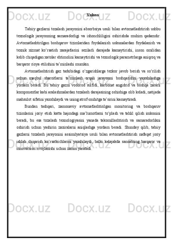 Xulosa
Tabiiy gazlarni  tozalash  jarayonini absorbsiya usuli bilan avtomatlashtirish ushbu
texnologik   jarayonning   samaradorligi   va   ishonchliligini   oshirishda   muhim   qadamdir.
Avtomatlashtirilgan   boshqaruv   tizimlaridan   foydalanish   uskunalardan   foydalanish   va
texnik   xizmat   ko‘rsatish   xarajatlarini   sezilarli   darajada   kamaytirishi,   inson   omilidan
kelib chiqadigan xatolar ehtimolini kamaytirishi va texnologik parametrlarga aniqroq va
barqaror rioya etilishini ta’minlashi mumkin.
Avtomatlashtirish   gaz   tarkibidagi   o‘zgarishlarga   tezkor   javob   berish   va   so‘rilish
uchun   maqbul   sharoitlarni   ta’minlash   orqali   jarayonni   boshqarishni   yaxshilashga
yordam   beradi.   Bu   tabiiy   gazni   vodorod   sulfidi,   karbonat   angidrid   va   boshqa   zararli
komponentlar kabi aralashmalardan tozalash darajasining oshishiga olib keladi, natijada
mahsulot sifatini yaxshilaydi va uning atrof-muhitga ta’sirini kamaytiradi.
Bundan   tashqari,   zamonaviy   avtomatlashtirilgan   monitoring   va   boshqaruv
tizimlarini   joriy   etish   katta   hajmdagi   ma’lumotlarni   to‘plash   va   tahlil   qilish   imkonini
beradi,   bu   esa   tozalash   texnologiyasini   yanada   takomillashtirish   va   samaradorlikni
oshirish   uchun   yashirin   zaxiralarni   aniqlashga   yordam   beradi.   Shunday   qilib,   tabiiy
gazlarni   tozalash   jarayonini   assimilyatsiya   usuli   bilan   avtomatlashtirish   nafaqat   joriy
ishlab   chiqarish   ko‘rsatkichlarini   yaxshilaydi,   balki   kelajakda   sanoatning   barqaror   va
innovatsion rivojlanishi uchun zamin yaratadi.  