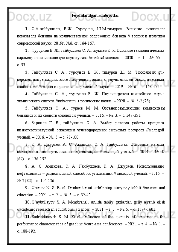 Foydalanilgan adabiyotlar
1. С.А.гайбуллаев,   Б.Ж.   Турсунов,   Ш.М.тимуров.   Влияние   октанового
показателя   бензина   на   количественое   содержание   бензола   //   теория   и   практика
современой науки. 2019г. №6, ст. 164-167.
2. Турсунов Б. Ж., гайбуллаев С. А., жумаев К. К. Влияние технологических
параметров на гликолевую осушку газа //medical sciences. – 2020. – т. 1. – №. 55. –
с. 33.
3. Гайбуллаев   С.   А.,   турсунов   Б.   Ж.,   тимуров   Ш.   М.   Технология   gtl-
перспективное   направление   получения   топлив   с   улучшеными   экологическими
свойствами //теория и практика современой науки. – 2019. – №. 6. – с. 168-172.
4. Гайбуллаев   С.   А.,   турсунов   Б.   Ж.   Пироконденсат-важнейшее   сырье
химического синтеза //universum: технические науки. – 2020. – №. 6-2 (75).
5. Гайбуллаев   С.   А.,   тураев   М.   М.   Октаноповышающие   компоненты
бензинов и их свойств //молодой ученый. – 2016. – №. 3. – с. 349-351.
6. Зарипов   Г.   Б.,   гайбуллаев   С.   А.   Выбор   режима   работы   процесса
низкотемпературной   сепарации   углеводородных   сырьевых   ресурсов   //молодой
ученый. – 2016. – №. 3. – с. 98-100.
7. К.   А.   Джураев,   А.   С.   Аминова,   С.   А.   Гайбуллаев.   Основные   методы
обезвреживания   и   утилизации  нефтеотходов   //   молодой   ученый.   –   2014.  –   №   10
(69). –с. 136-137.
8. А.   С.   Аминова,   С.   А.   Гайбуллаев,   К.   А.   Джураев.   Использование
нефтешламов – рациональный способ их утилизации // молодой ученый. –2015. –
№ 2 (82). –с. 124-126.
9. Urunov   N.   S.   Et   al.   Pirokondensat   tarkibining   kimyoviy   tahlili   //science   and
education. – 2021. – т. 2. – №. 3. – с. 32-40.
10. G‘aybullayev   S.   A.   Membranali   usulda   tabiiy   gazlardan   geliy   ajratib   olish
//academic research in educational sciences. – 2021. – т. 2. – №. 5. – с. 1594-1603.
11. Sadriddinovch   S.   M.   Et   al.   Influence   of   the   quantity   of   benzene   on   the
performance characteristics of gasoline //euro-asia conferences. – 2021. – т. 4. – №. 1. –
с. 188-192. 