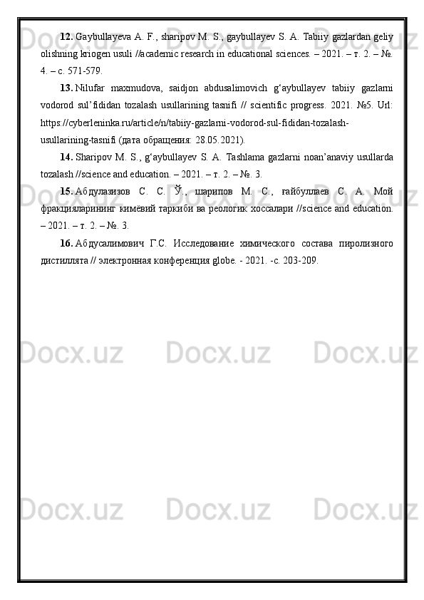 12. Gaybullayeva A. F., sharipov M. S., gaybullayev S. A. Tabiiy gazlardan geliy
olishning kriogen usuli //academic research in educational sciences. – 2021. – т. 2. – №.
4. – с. 571-579.
13. Nilufar   maxmudova,   saidjon   abdusalimovich   g‘aybullayev   tabiiy   gazlarni
vodorod   sul’fididan   tozalash   usullarining   tasnifi   //   scientific   progress.   2021.   №5.   Url:
https://cyberleninka.ru/article/n/tabiiy-gazlarni-vodorod-sul-fididan-tozalash-
usullarining-tasnifi (дата обращения: 28.05.2021).
14. Sharipov   M.   S.,   g‘aybullayev   S.   A.   Tashlama   gazlarni   noan’anaviy   usullarda
tozalash //science and education. – 2021. – т. 2. – №. 3.
15. Абдулазизов   С.   С.   Ў.,   шарипов   М.   С.,   ғайбуллаев   С.   А.   Мой
фракцияларининг кимёвий таркиби ва реологик хоссалари //science and education.
– 2021. – т. 2. – №. 3.
16. Абдусалимович   Г.С.   Исследование   химического   состава   пиролизного
дистиллята // электроная конференция globe. - 2021. -с. 203-209. 