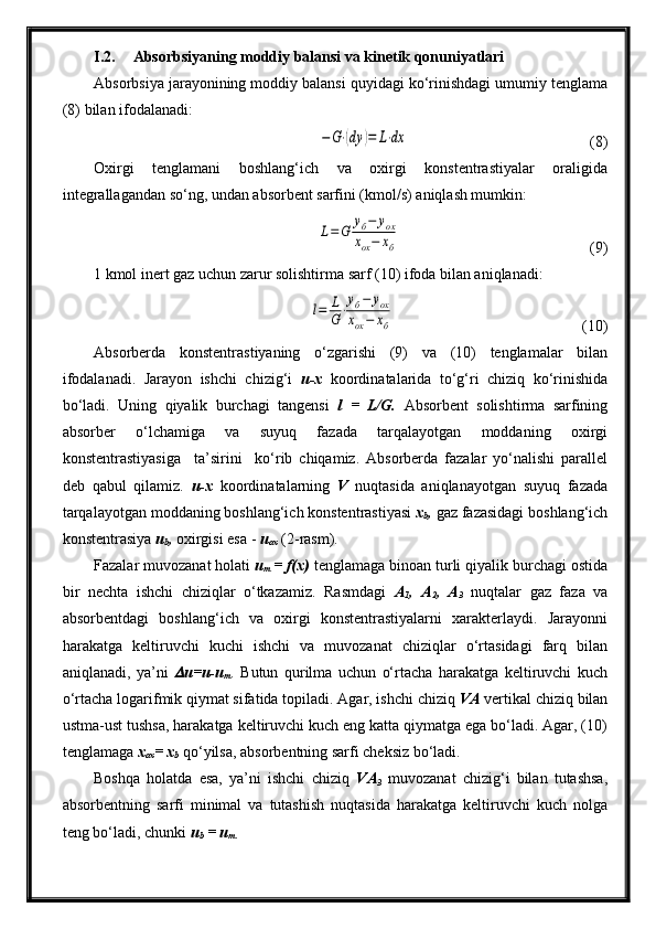 I.2. Absorbsiyaning moddiy balansi va kinetik qonuniyatlari
Absorbsiya jarayonining moddiy balansi quyidagi ko‘rinishdagi umumiy tenglama
(8) bilan ifodalanadi:−	G⋅(dy	)=	L⋅dx
  (8)
Oxirgi   tenglamani   boshlang‘ich   va   oxirgi   konstentrastiyalar   oraligida
integrallagandan so‘ng, undan absorbent sarfini (kmol/s) aniqlash mumkin:	
L=G	
уб−	уох	
хох−	хб
  (9)
1 kmol inert gaz uchun zarur solishtirma sarf (10) ifoda bilan aniqlanadi:	
l=	L
G⋅
уб−	уох	
хох−	хб
  (10)
Absorberda   konstentrastiyaning   o‘zgarishi   (9)   va   (10)   tenglamalar   bilan
ifodalanadi.   Jarayon   ishchi   chizig‘i   u-x   koordinatalarida   to‘g‘ri   chiziq   ko‘rinishida
bo‘ladi.   Uning   qiyalik   burchagi   tangensi   l   =   L/G.   Absorbent   solishtirma   sarfining
absorber   o‘lchamiga   va   suyuq   fazada   tarqalayotgan   moddaning   oxirgi
konstentrastiyasiga     ta’sirini     ko‘rib   chiqamiz.   Absorberda   fazalar   yo‘nalishi   parallel
deb   qabul   qilamiz.   u-x   koordinatalarning   V   nuqtasida   aniqlanayotgan   suyuq   fazada
tarqalayotgan moddaning boshlang‘ich konstentrastiyasi  x
b ,  gaz fazasidagi boshlang‘ich
konstentrasiya  u
b ,  oxirgisi esa -  u
ox  (2-rasm).
Fazalar muvozanat holati  u
m  = f(x)  tenglamaga binoan turli qiyalik burchagi ostida
bir   nechta   ishchi   chiziqlar   o‘tkazamiz.   Rasmdagi   A
1 ,   A
2 ,   A
3   nuqtalar   gaz   faza   va
absorbentdagi   boshlang‘ich   va   oxirgi   konstentrastiyalarni   xarakterlaydi.   Jarayonni
harakatga   keltiruvchi   kuchi   ishchi   va   muvozanat   chiziqlar   o‘rtasidagi   farq   bilan
aniqlanadi,   ya’ni  	
 u=u-u
m .   Butun   qurilma   uchun   o‘rtacha   harakatga   keltiruvchi   kuch
o‘rtacha logarifmik qiymat sifatida topiladi. Agar, ishchi chiziq  VA  vertikal chiziq bilan
ustma-ust tushsa, harakatga keltiruvchi kuch eng katta qiymatga ega bo‘ladi. Agar, (10)
tenglamaga  x
ox = x
b   qo‘yilsa, absorbentning sarfi cheksiz bo‘ladi.
Boshqa   holatda   esa,   ya’ni   ishchi   chiziq   VA
3   muvozanat   chizig‘i   bilan   tutashsa,
absorbentning   sarfi   minimal   va   tutashish   nuqtasida   harakatga   keltiruvchi   kuch   nolga
teng bo‘ladi, chunki  u
b  = u
m. 