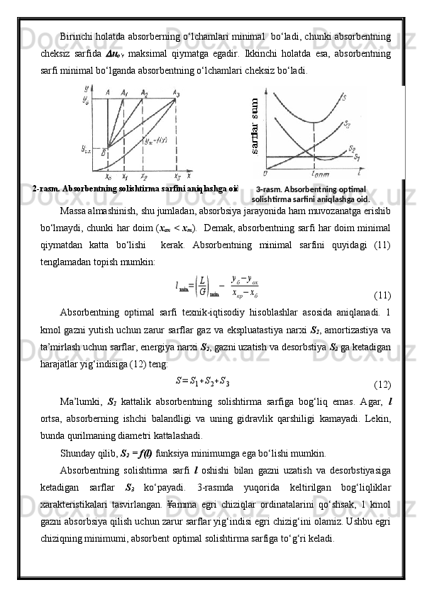 2-rasm. Absorbentning solishtirma sarfini aniqlashga oid. Birinchi holatda absorberning o‘lchamlari minimal   bo‘ladi, chunki absorbentning
cheksiz   sarfida   u
o‘r   maksimal   qiymatga   egadir.   Ikkinchi   holatda   esa,   absorbentning
sarfi minimal bo‘lganda absorbentning o‘lchamlari cheksiz bo‘ladi.
Massa almashinish, shu jumladan, absorbsiya jarayonida ham muvozanatga erishib
bo‘lmaydi, chunki har doim ( x
ox   < x
m ).   Demak, absorbentning sarfi har doim minimal
qiymatdan   katta   bo‘lishi     kerak.   Absorbentning   minimal   sarfini   quyidagi   (11)
tenglamadan topish mumkin:	
lmin	=(
L
G	)min	
−	  
уб−	уох	
хкр−	хб
  (11)
Absorbentning   optimal   sarfi   texnik-iqtisodiy   hisoblashlar   asosida   aniqlanadi.   1
kmol gazni yutish uchun zarur sarflar  gaz va ekspluatastiya  narxi   S
1 , amortizastiya  va
ta’mirlash uchun sarflar, energiya narxi  S
2 , gazni uzatish va desorbstiya  S
3   ga ketadigan
harajatlar yig‘indisiga (12) teng:	
S=	S1+S2+S3
(12)
Ma’lumki,   S
1   kattalik   absorbentning   solishtirma   sarfiga   bog‘liq   emas.   Agar,   l
ortsa,   absorberning   ishchi   balandligi   va   uning   gidravlik   qarshiligi   kamayadi.   Lekin,
bunda qurilmaning diametri kattalashadi.
Shunday qilib,  S
2  = f(l)  funksiya minimumga ega bo‘lishi mumkin.
Absorbentning   solishtirma   sarfi   l   oshishi   bilan   gazni   uzatish   va   desorbstiyasiga
ketadigan   sarflar   S
3   ko‘payadi.   3-rasmda   yuqorida   keltirilgan   bog‘liqliklar
xarakteristikalari   tasvirlangan.   ¥amma   egri   chiziqlar   ordinatalarini   qo‘shsak,   1   kmol
gazni absorbsiya qilish uchun zarur sarflar yig‘indisi egri chizig‘ini olamiz. Ushbu egri
chiziqning minimumi, absorbent optimal solishtirma sarfiga to‘g‘ri keladi. 3-rasm. Absorbentning optimal 
solishtirma sarfini aniqlashga oid. 